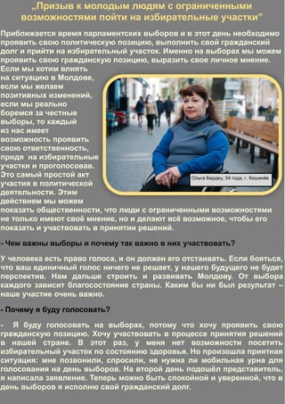 12
Adela Postolache
mmmmmmmmmEu merg la vot în secția de
votare,ca să fiu pe poziții egale cu
toate persoanele și să îmi exprim
„Призыв к молодым людям с ограниченными
возможностями пойти на избирательные участки”
Приближается время парламентских выборов и в этот день необходимо
проявить свою политическую позицию, выполнить свой гражданский
долг и прийти на избирательный участок. Именно на выборах мы можем
проявить свою гражданскую позицию, выразить свое личное мнение.
Если мы хотим влиять
на ситуацию в Молдове,
если мы желаем
позитивных изменений,
если мы реально
боремся за честные
выборы, то каждый
из нас имеет
возможность проявить
свою ответственность,
придя на избирательные
участки и проголосовав.
Это самый простой акт
участия в политической
деятельности. Этим
действием мы можем
показать общественности, что люди с ограниченными возможностями
не только имеют своё мнение, но и делают всё возможное, чтобы его
показать и участвовать в принятии решений.
- Чем важны выборы и почему так важно в них участвовать?
У человека есть право голоса, и он должен его отстаивать. Если бояться,
что ваш единичный голос ничего не решает, у нашего будущего не будет
перспектив. Нам дальше строить и развивать Молдову. От выбора
каждого зависит благосостояние страны. Каким бы ни был результат –
наше участие очень важно.
- Почему я буду голосовать?
- Я буду голосовать на выборах, потому что хочу проявить свою
гражданскую позицию. Хочу участвовать в процессе принятия решений
в нашей стране. В этот раз, у меня нет возможности посетить
избирательный участок по состоянию здоровья. Но произошла приятная
ситуация: мне позвонили, спросили, не нужна ли мобильная урна для
голосования на день выборов. На второй день подошёл представитель,
я написала заявление. Теперь можно быть спокойной и уверенной, что в
день выборов я исполню свой гражданский долг.
Ольга Бердеу, 54 года, г. Кишинёв
 