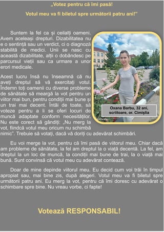 13
Adela Postolache
mmmmmmmmmEu merg la vot în secția de
votare,ca să fiu pe poziții egale cu
toate persoanele și să îmi exprim
„Votez pentru că îmi pasă!
Votul meu va fi biletul spre următorii patru ani!”
Suntem la fel ca și ceilalți oameni.
Avem aceleași drepturi. Dizabilitatea nu
e o sentință sau un verdict, ci o diagnoză
stabilită de medici. Unii se nasc cu
această dizabilitate, alții o dobândesc pe
parcursul vieții sau ca urmare a unor
erori medicale.
Acest lucru însă nu înseamnă că nu
aveți dreptul să vă exercitați votul.
Îndemn toți oamenii cu diverse probleme
de sănătate să meargă la vot pentru un
viitor mai bun, pentru condiții mai bune și
un trai mai decent. Întâi de toate, să
voteze pentru a li se oferi locuri de
muncă adaptate conform necesităților.
Nu este corect să gândiți: „Nu merg la
vot, fiindcă votul meu oricum nu schimbă
nimic”. Trebuie să votați, dacă vă doriți cu adevărat schimbări.
Eu voi merge la vot, pentru că îmi pasă de viitorul meu. Chiar dacă
am probleme de sănătate, la fel am dreptul la o viață decentă. La fel, am
dreptul la un loc de muncă, la condiții mai bune de trai, la o viață mai
bună. Sunt convinsă că votul meu cu adevărat contează.
Doar de mine depinde viitorul meu. Eu decid cum voi trăi în timpul
apropiat sau, mai bine zis, după alegeri. Votul meu va fi biletul spre
următorii patru ani. Eu merg la vot, pentru că îmi doresc cu adevărat o
schimbare spre bine. Nu vreau vorbe, ci fapte!
Votează RESPONSABIL!
Oxana Barbu, 32 ani,
scriitoare, or. Cimișlia
 