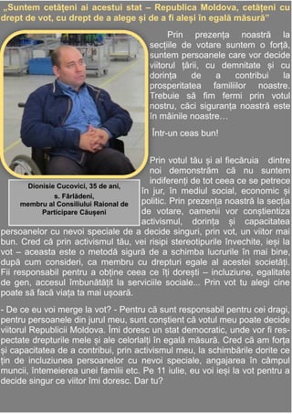 14
Adela Postolache
mmmmmmmmmEu merg la vot în secția de
votare,ca să fiu pe poziții egale cu
toate persoanele și să îmi exprim
„Suntem cetățeni ai acestui stat – Republica Moldova, cetățeni cu
drept de vot, cu drept de a alege și de a fi aleși în egală măsură”
Prin prezența noastră la
secțiile de votare suntem o forță,
suntem persoanele care vor decide
viitorul țării, cu demnitate și cu
dorința de a contribui la
prosperitatea familiilor noastre.
Trebuie să fim fermi prin votul
nostru, căci siguranța noastră este
în mâinile noastre…
Într-un ceas bun!
Prin votul tău și al fiecăruia dintre
noi demonstrăm că nu suntem
indiferenți de tot ceea ce se petrece
în jur, în mediul social, economic și
politic. Prin prezența noastră la secția
de votare, oamenii vor conștientiza
activismul, dorința și capacitatea
persoanelor cu nevoi speciale de a decide singuri, prin vot, un viitor mai
bun. Cred că prin activismul tău, vei risipi stereotipurile învechite, ieși la
vot – aceasta este o metodă sigură de a schimba lucrurile în mai bine,
după cum consideri, ca membru cu drepturi egale al acestei societăți.
Fii responsabil pentru a obține ceea ce îți dorești – incluziune, egalitate
de gen, accesul îmbunătățit la serviciile sociale... Prin vot tu alegi cine
poate să facă viața ta mai ușoară.
- De ce eu voi merge la vot? - Pentru că sunt responsabil pentru cei dragi,
pentru persoanele din jurul meu, sunt conștient că votul meu poate decide
viitorul Republicii Moldova. Îmi doresc un stat democratic, unde vor fi res-
pectate drepturile mele și ale celorlalți în egală măsură. Cred că am forța
și capacitatea de a contribui, prin activismul meu, la schimbările dorite ce
țin de incluziunea persoanelor cu nevoi speciale, angajarea în câmpul
muncii, întemeierea unei familii etc. Pe 11 iulie, eu voi ieși la vot pentru a
decide singur ce viitor îmi doresc. Dar tu?
Dionisie Cucovici, 35 de ani,
s. Fârlădeni,
membru al Consiliului Raional de
Participare Căușeni
 