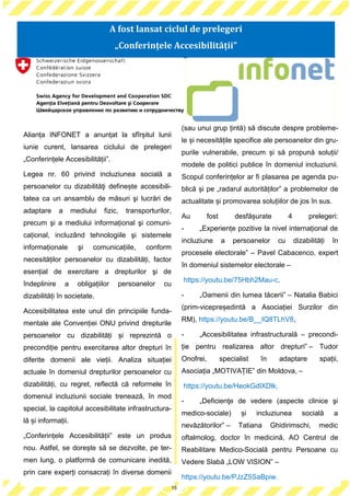 15
Alianța INFONET a anunțat la sfîrșitul lunii
iunie curent, lansarea ciclului de prelegeri
„Conferințele Accesibilității”.
Legea nr. 60 privind incluziunea socială a
persoanelor cu dizabilităţi definește accesibili-
tatea ca un ansamblu de măsuri şi lucrări de
adaptare a mediului fizic, transporturilor,
precum şi a mediului informațional şi comuni-
cațional, incluzând tehnologiile şi sistemele
informaționale şi comunicațiile, conform
necesităților persoanelor cu dizabilități, factor
esențial de exercitare a drepturilor şi de
îndeplinire a obligațiilor persoanelor cu
dizabilități în societate.
Accesibilitatea este unul din principiile funda-
mentale ale Convenției ONU privind drepturile
persoanelor cu dizabilități și reprezintă o
precondiție pentru exercitarea altor drepturi în
diferite domenii ale vieții. Analiza situației
actuale în domeniul drepturilor persoanelor cu
dizabilități, cu regret, reflectă că reformele în
domeniul incluziunii sociale trenează, în mod
special, la capitolul accesibilitate infrastructura-
lă și informații.
„Conferințele Accesibilității” este un produs
nou. Astfel, se dorește să se dezvolte, pe ter-
men lung, o platformă de comunicare inedită,
prin care experți consacrați în diverse domenii
(sau unui grup țintă) să discute despre probleme-
le și necesitățile specifice ale persoanelor din gru-
purile vulnerabile, precum și să propună soluții/
modele de politici publice în domeniul incluziunii.
Scopul conferințelor ar fi plasarea pe agenda pu-
blică și pe „radarul autorităților” a problemelor de
actualitate și promovarea soluțiilor de jos în sus.
Au fost desfășurate 4 prelegeri:
- „Experiențe pozitive la nivel internațional de
incluziune a persoanelor cu dizabilități în
procesele electorale” – Pavel Cabacenco, expert
în domeniul sistemelor electorale –
https://youtu.be/75Hbh2Mau-c,
- „Oamenii din lumea tăcerii” – Natalia Babici
(prim-vicepreședintă a Asociației Surzilor din
RM), https://youtu.be/B__IQ8TLhV8,
- „Accesibilitatea infrastructurală – precondi-
ție pentru realizarea altor drepturi” – Tudor
Onofrei, specialist în adaptare spații,
Asociația „MOTIVAȚIE” din Moldova, –
https://youtu.be/HeokGdlXDlk,
- „Deficienţe de vedere (aspecte clinice şi
medico-sociale) și incluziunea socială a
nevăzătorilor” – Tatiana Ghidirimschi, medic
oftalmolog, doctor în medicină, AO Centrul de
Reabilitare Medico-Socială pentru Persoane cu
Vedere Slabă „LOW VISION” –
https://youtu.be/PJzZ5SaBpiw.
15
A fost lansat ciclul de prelegeri
„Conferințele Accesibilității”
 