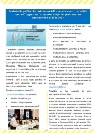 16
Dezbaterile publice intitulate „Incluziunea
socială a persoanelor cu necesități speciale”
s-au desfășurat două zile consecutiv, gazda
acestora fiind Asociația Surzilor din Moldova.
Acest gen de dezbateri este o premieră pentru
Republica Moldova. Dezbaterile sunt
organizate în contextul Alegerilor parlamentare
anticipate din 11 iulie 2021.
Evenimentul a fost desfășurat de Alianța
INFONET care a invitat toate partidele din
această cursă electorală, dintre care au
răspuns la invitație doar cîteva:
În cadrul rundelor din 6 iulie 2021,
https://bit.ly/3qZKq9J , au participat:
 Partidul Verde Ecologist,
 Partidul Unității Naționale,
 Blocul electoral „RENATO USATÎI”.
Participanții la dezbaterile din 7 iulie 2021, ora
16.00 - https://bit.ly/3dUMPNL au fost:
 Partidul Acasă Construim Europa,
 Partidul Puterea Oamenilor,
 Blocul electoral al Comuniștilor și
Socialiștilor,
 Partidul Platforma Demnitate și Adevăr,
 Partidul Acțiunii Comune - Congresul Civic,
 Partidul Acțiune și Solidaritate
O parte din întrebări au fost formulate din timp și
adresate concurenților electorali în cadrul dezba-
terilor, iar societatea civilă, persoanele cu nevoi
speciale prezente în sală au avut ocazia să
întrebe direct reprezentanții partidelor în cadrul
acestor dezbateri, iar unele întrebări nu au reușit
a fi extrase de către participanții la dezbateri în
rundele „Loteria Electorală” -
https://bit.ly/36jMrnH .
Activitățile au fost moderate de către
Victor Koroli și Elena Rățoi.
Aceste evenimente au fost realizate în cadrul
proiectului Campanie de educație civică și electorală
în contextul alegerilor parlamentare anticipate 2021
„Incluziunea socială a alegătorilor cu dizabilități între
așteptări, bariere, obstacole, declarații, promisiuni,
realizări și valori împărtășite”, implementat de Alianța
INFONET în parteneriat cu Fundația „Friedrich
Ebert” (FES), finanțat de Agenția Elvețiană pentru
Dezvoltare și Cooperare (SDC) și co-finanțat de FES.
Conținutul acestor evenimente este responsabilitate
autorilor și nu reflectă neapărat opiniile donatorului.
16
Dezbaterile publice „Incluziunea socială a persoanelor cu necesități
speciale”, organizate în contextul Alegerilor parlamentare
anticipate din 11 iulie 2021
 
