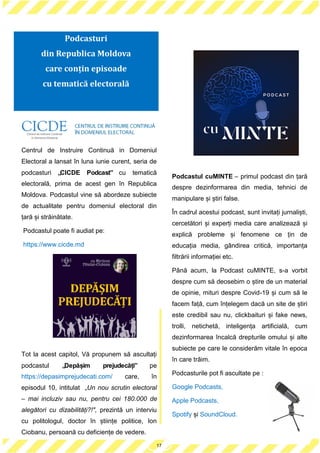 17
Centrul de Instruire Continuă in Domeniul
Electoral a lansat în luna iunie curent, seria de
podcasturi „CICDE Podcast” cu tematică
electorală, prima de acest gen în Republica
Moldova. Podcastul vine să abordeze subiecte
de actualitate pentru domeniul electoral din
țară și străinătate.
Podcastul poate fi audiat pe:
https://www.cicde.md
Tot la acest capitol, Vă propunem să ascultați
podcastul „Depășim prejudecăți” pe
https://depasimprejudecati.com/ care, în
episodul 10, intitulat „Un nou scrutin electoral
– mai incluziv sau nu, pentru cei 180.000 de
alegători cu dizabilități?!", prezintă un interviu
cu politologul, doctor în științe politice, Ion
Ciobanu, persoană cu deficiențe de vedere.
Podcastul cuMINTE – primul podcast din țară
despre dezinformarea din media, tehnici de
manipulare și știri false.
În cadrul acestui podcast, sunt invitați jurnaliști,
cercetători și experți media care analizează și
explică probleme și fenomene ce țin de
educația media, gândirea critică, importanța
filtrării informației etc.
Până acum, la Podcast cuMINTE, s-a vorbit
despre cum să deosebim o știre de un material
de opinie, mituri despre Covid-19 și cum să le
facem față, cum înțelegem dacă un site de știri
este credibil sau nu, clickbaituri și fake news,
trolli, netichetă, inteligența artificială, cum
dezinformarea încalcă drepturile omului și alte
subiecte pe care le considerăm vitale în epoca
în care trăim.
Podcasturile pot fi ascultate pe :
Google Podcasts,
Apple Podcasts,
Spotify și SoundCloud.
17
Podcasturi
din Republica Moldova
care conțin episoade
cu tematică electorală
 