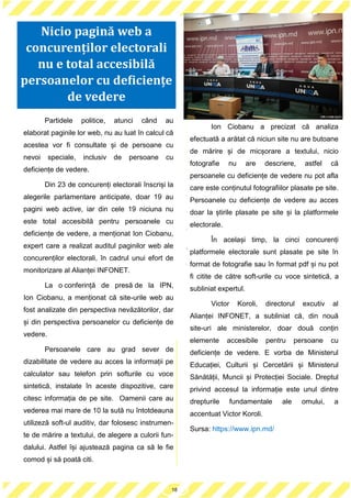 19
Partidele politice, atunci când au
elaborat paginile lor web, nu au luat în calcul că
acestea vor fi consultate și de persoane cu
nevoi speciale, inclusiv de persoane cu
deficiențe de vedere.
Din 23 de concurenți electorali înscriși la
alegerile parlamentare anticipate, doar 19 au
pagini web active, iar din cele 19 niciuna nu
este total accesibilă pentru persoanele cu
deficiențe de vedere, a menționat Ion Ciobanu,
expert care a realizat auditul paginilor web ale
concurenților electorali, în cadrul unui efort de
monitorizare al Alianței INFONET.
La o conferință de presă de la IPN,
Ion Ciobanu, a menționat că site-urile web au
fost analizate din perspectiva nevăzătorilor, dar
și din perspectiva persoanelor cu deficiențe de
vedere.
Persoanele care au grad sever de
dizabilitate de vedere au acces la informații pe
calculator sau telefon prin softurile cu voce
sintetică, instalate în aceste dispozitive, care
citesc informația de pe site. Oamenii care au
vederea mai mare de 10 la sută nu întotdeauna
utilizeză soft-ul auditiv, dar folosesc instrumen-
te de mărire a textului, de alegere a culorii fun-
dalului. Astfel își ajustează pagina ca să le fie
comod și să poată citi.
Ion Ciobanu a precizat că analiza
efectuată a arătat că niciun site nu are butoane
de mărire și de micșorare a textului, nicio
fotografie nu are descriere, astfel că
persoanele cu deficiențe de vedere nu pot afla
care este conținutul fotografiilor plasate pe site.
Persoanele cu deficiențe de vedere au acces
doar la știrile plasate pe site și la platformele
electorale.
În același timp, la cinci concurenți
platformele electorale sunt plasate pe site în
format de fotografie sau în format pdf și nu pot
fi citite de către soft-urile cu voce sintetică, a
subliniat expertul.
Victor Koroli, directorul excutiv al
Alianței INFONET, a subliniat că, din nouă
site-uri ale ministerelor, doar două conțin
elemente accesibile pentru persoane cu
deficiențe de vedere. E vorba de Ministerul
Educației, Culturii și Cercetării și Ministerul
Sănătății, Muncii și Protecției Sociale. Dreptul
privind accesul la informație este unul dintre
drepturile fundamentale ale omului, a
accentuat Victor Koroli.
Sursa: https://www.ipn.md/
18
Nicio pagină web a
concurenților electorali
nu e total accesibilă
persoanelor cu deficiențe
de vedere
 