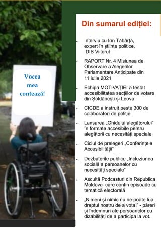 2
Viitorul nostru depinde de alegerea făcută!
2
Vocea
mea
contează!
Din sumarul ediției:
 Interviu cu Ion Tăbârță,
expert în științe politice,
IDIS Viitorul
 RAPORT Nr. 4 Misiunea de
Observare a Alegerilor
Parlamentare Anticipate din
11 iulie 2021
 Echipa MOTIVAȚIEI a testat
accesibilitatea secțiilor de votare
din Șoldănești și Leova
 CICDE a instruit peste 300 de
colaboratori de poliție
 Lansarea „Ghidului alegătorului”
în formate accesibile pentru
alegătorii cu necesități speciale
 Ciclul de prelegeri „Conferințele
Accesibilității”
 Dezbaterile publice „Incluziunea
socială a persoanelor cu
necesități speciale”
 Ascultă Podcasturi din Republica
Moldova care conțin episoade cu
tematică electorală
 „Nimeni și nimic nu ne poate lua
dreptul nostru de a vota!” - păreri
și îndemnuri ale persoanelor cu
dizabilități de a participa la vot.
 