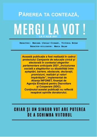 20
P A G I N A 2 0
Redactori:
Victoria Boțan
Mariana Ţîbulac-Ciobanu
Această publicație este realizată de către
Alianţa INFONET și oferă tuturor celor
interesaţi o imagine de ansamblu asupra
procesului electoral.
Buletinul vine cu informații utile în
ajutorul alegătorilor, în care acesta va
găsi răspunsuri concrete la multe întrebări
ce țin de dreptul de vot,
procedura de votare, modalități de
votare, precum și alte subiecte
relevante.
PĂREREA TA CONTEAZĂ,
Această publicație a fost realizată în cadrul
proiectului Campanie de educație civică și
electorală în contextul alegerilor
parlamentare anticipate 2021 „Incluziunea
socială a alegătorilor cu dizabilități între
așteptări, bariere, obstacole, declarații,
promisiuni, realizări și valori
împărtășite”, implementat de
Alianța INFONET, finanțat de
Agenția Elvețiană pentru Dezvoltare
și Cooperare (SDC).
Conținutul acestei publicații nu reflectă
neapărat opiniile donatorului.
LA 11 IULIE 2021
REDACTORI: MARIANA ȚÎBULAC-CIOBANU, VICTORIA BOȚAN
REDACTOR-STILIZATOR: MARIA BALAN
 