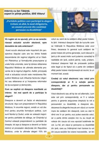 3
Interviu cu Ion Tăbârță,
expert în științe politice, IDIS Viitorul
„Partidele politice care participă în alegeri
trebuie să aibă, în mod obligatoriu,
un anumit procent din candidați
persoane cu dizabilități”
Vă rugăm să ne spuneți, prin ce se caracte-
rizează actualul scrutin electoral, spre
deosebire de cele anterioare?
Acest scrutin electoral este important din per-
spectiva disputei care are loc dintre forțele
descendente din regimul oligarhic al lui Vladi-
mir Plahotniuc și formațiunile proeuropene și
unele forțe unioniste, care își doresc eliberarea
Republicii Moldova de ultimele elemente pro-
venite de la regimul oligarhic. Astfel, principala
miză a actualului scrutin este menținerea Re-
publicii Moldova sub influența factorului oligar-
hic sau eliberarea ei și începerea reformelor
de tip european și democratic.
Cum se explică că diaspora manifestă un
interes tot mai sporit de a participa la
alegeri?
Diaspora a devenit un factor al electoratului
structural. Așa cum preponderent în Republica
Moldova, în anumite regiuni, există un vot dis-
tinct pentru anumite formațiuni politice, cum
sunt Nordul și Sudul, unde se votează majori-
tar pentru partidele de stânga, iar Chișinăul și
Centrul votează preponderent cu partidele de
dreapta, tot așa și diaspora a devenit un factor
distinct al proceselor electorale din Republica
Moldova, unde la ultimele alegeri 10% din
voturi au venit de la cetățenii aflați peste hotare-
le țării. Interesul diasporei față de lucrurile care
se întâmplă în Republica Moldova este unul
firesc, deoarece în general sunt cetățenii de
peste hotare din prima generație, sunt născuți în
țară și din acest motiv sunt puternic conectați la
realitățile din țară, având părinți, rude, prieteni.
Interesul diasporei față de procesele politice
este legat și de faptul că o parte din cetățenii
aflați peste hotare intenționează să revină, la un
moment dat, acasă.
Credeți că votul electronic sau votul prin
corespondență ar fi o soluție pentru
diaspora, dar și pentru persoanele cu
dizabilități?
Votul electronic sau alt tip de vot alternativ, cum
este cel prin corespondență, ar fi o soluție
pentru a garanta asigurarea dreptului la vot a
persoanelor cu dizabilități, a diasporei etc.,
deoarece la alegerile trecute am văzut un număr
mare de cetățeni din diasporă, care au stat în
rând ore în șir pentru a-și putea exercita votul,
iar o parte dintre aceștia nici nu au reușit să
voteze din cauza că s-au epuizat buletinele de
vot. La fel, am văzut și persoane cu dizabilități
din țară, care au întâmpinat mari bariere la vot
din cauza secțiilor de votare inaccesibile, iar din
3
 