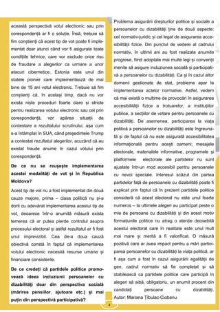 4
această perspectivă votul electronic sau prin
corespondență ar fi o soluție. Însă, trebuie să
fim conștienți că acest tip de vot poate fi imple-
mentat doar atunci când vor fi asigurate toate
condițiile tehnice, care vor exclude orice risc
de fraudare a alegerilor ca urmare a unor
atacuri cibernetice. Estonia este unul din
statele pionier care implementează de mai
bine de 15 ani votul electronic. Trebuie să fim
conștienți că, în același timp, dacă nu vor
exista niște proceduri foarte clare și stricte
pentru realizarea votului electronic sau cel prin
corespondență, vor apărea situații de
contestare a rezultatului scrutinului, așa cum
s-a întâmplat în SUA, când președintele Trump
a contestat rezultatul alegerilor, acuzând că au
existat fraude anume în cazul votului prin
corespondență.
De ce nu se reușește implementarea
acestei modalități de vot și în Republica
Moldova?
Acest tip de vot nu a fost implementat din două
cauze majore, prima – clasa politică nu și-a
dorit cu adevărat implementarea acestui tip de
vot, deoarece într-o anumită măsură exista
temerea că ar putea pierde controlul asupra
procesului electoral și astfel rezultatul ar fi fost
unul imprevizibil. Cea de-a doua cauză
obiectivă constă în faptul că implementarea
votului electronic necesită resurse umane și
financiare consistente.
De ce credeți că partidele politice promo-
vează ideea incluziunii persoanelor cu
dizabilități doar din perspectiva socială
(mărirea pensiilor, ajutoare etc.) și mai
puțin din perspectivă participativă?
Problema asigurării drepturilor politice și sociale a
persoanelor cu dizabilități ține de două aspecte:
cel normativ-juridic și cel legat de asigurarea acce-
sibilității fizice. Din punctul de vedere al cadrului
normativ, în ultimii ani au fost realizate anumite
progrese, fiind adoptate mai multe legi și convenții
menite să asigure incluziunea socială și participati-
vă a persoanelor cu dizabilități. Ca și în cazul altor
domenii gestionate de stat, probleme apar la
implementarea actelor normative. Astfel, vedem
că mai există o mulțime de provocări în asigurarea
accesibilității fizice a trotuarelor, a instituțiilor
publice, a secțiilor de votare pentru persoanele cu
dizabilități. De asemenea, participarea la viața
politică a persoanelor cu dizabilități este îngreuna-
tă și de faptul că nu este asigurată accesibilitatea
informațională pentru acești oameni; mesajele
electorale, materialele informative, programele și
platformele electorale ale partidelor nu sunt
ajustate într-un mod accesibil pentru persoanele
cu nevoi speciale. Interesul scăzut din partea
partidelor față de persoanele cu dizabilități poate fi
explicat prin faptul că în prezent partidele politice
consideră că acest electorat nu este unul foarte
numeros – la ultimele alegeri au participat peste o
mie de persoane cu dizabilități și din acest motiv
formațiunile politice nu atrag o atenție deosebită
acestui electorat care în realitate este unul mult
mai mare și merită a fi valorificat. O măsură
pozitivă care ar avea impact pentru a mări partici-
parea persoanelor cu dizabilități la viața politică, ar
fi așa cum a fost în cazul asigurării egalității de
gen, cadrul normativ să fie completat și să
stabilească ca partidele politice care participă în
alegeri să aibă, obligatoriu, un anumit procent din
candidați persoane cu dizabilități.
Autor: Mariana Țîbulac-Ciobanu
4
 