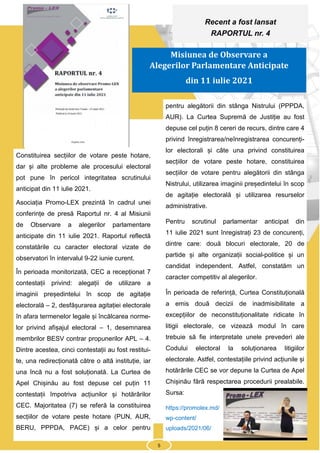 5
Constituirea secțiilor de votare peste hotare,
dar și alte probleme ale procesului electoral
pot pune în pericol integritatea scrutinului
anticipat din 11 iulie 2021.
Asociația Promo-LEX prezintă în cadrul unei
conferințe de presă Raportul nr. 4 al Misiunii
de Observare a alegerilor parlamentare
anticipate din 11 iulie 2021. Raportul reflectă
constatările cu caracter electoral vizate de
observatori în intervalul 9-22 iunie curent.
În perioada monitorizată, CEC a recepționat 7
contestații privind: alegații de utilizare a
imaginii președintelui în scop de agitație
electorală – 2, desfășurarea agitației electorale
în afara termenelor legale și încălcarea norme-
lor privind afișajul electoral – 1, desemnarea
membrilor BESV contrar propunerilor APL – 4.
Dintre acestea, cinci contestații au fost restitui-
te, una redirecționată către o altă instituție, iar
una încă nu a fost soluționată. La Curtea de
Apel Chișinău au fost depuse cel puțin 11
contestații împotriva acțiunilor și hotărârilor
CEC. Majoritatea (7) se referă la constituirea
secțiilor de votare peste hotare (PUN, AUR,
BERU, PPPDA, PACE) și a celor pentru
pentru alegătorii din stânga Nistrului (PPPDA,
AUR). La Curtea Supremă de Justiție au fost
depuse cel puțin 8 cereri de recurs, dintre care 4
privind înregistrarea/neînregistrarea concurenți-
lor electorali și câte una privind constituirea
secțiilor de votare peste hotare, constituirea
secțiilor de votare pentru alegătorii din stânga
Nistrului, utilizarea imaginii președintelui în scop
de agitație electorală și utilizarea resurselor
administrative.
Pentru scrutinul parlamentar anticipat din
11 iulie 2021 sunt înregistrați 23 de concurenți,
dintre care: două blocuri electorale, 20 de
partide și alte organizații social-politice și un
candidat independent. Astfel, constatăm un
caracter competitiv al alegerilor.
În perioada de referință, Curtea Constituțională
a emis două decizii de inadmisibilitate a
excepțiilor de neconstituționalitate ridicate în
litigii electorale, ce vizează modul în care
trebuie să fie interpretate unele prevederi ale
Codului electoral la soluționarea litigiilor
electorale. Astfel, contestațiile privind acțiunile și
hotărârile CEC se vor depune la Curtea de Apel
Chișinău fără respectarea procedurii prealabile.
Sursa:
https://promolex.md/
wp-content/
uploads/2021/06/
Recent a fost lansat
RAPORTUL nr. 4
Misiunea de Observare a
Alegerilor Parlamentare Anticipate
din 11 iulie 2021
5
 