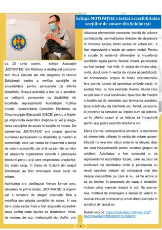6
La 22 iunie curent, echipa Asociației
„MOTIVAȚIE” din Moldova a desfășurat concomi-
tent două simulări ale zilei alegerilor în raionul
Șoldănești pentru a verifica condițiile de
accesibilitate pentru persoanele cu diferite
dizabilități. Scopul activității a fost de a sensibili-
za cetățenii, persoanele cu dizabilități din
localitate, reprezentanții Autorităților Publice
Locale, reprezentanții Consiliilor Electorale de
Circumscripție Electorală (CECE) pentru a înțele-
ge importanța exercitării dreptului la vot și asigu-
rarea condițiilor de acces în secțiile de votare. De
asemenea, „MOTIVAȚIE” și-a propus sporirea
numărului persoanelor cu dizabilități și membri ai
comunității, care vor vedea ce înseamnă o secție
de votare accesibilă, dar și le va permite pe viitor
să analizeze organizarea corectă a procesului
electoral pentru a-și cere respectarea drepturilor.
Cu acest scop, în Casa de Cultură din orașul
Șoldănești au fost amenajate două secții de
votare.
Activitatea s-a desfășurat într-un format unic,
deoarece în prima secție, „MOTIVAȚIE” a organi-
zat o simulare de alegeri obișnuită, fără a
modifica sau adapta condițiile de acces. În cea
de-a doua secție însă a fost asigurată accesibili-
tatea pentru toate tipurile de dizabilitate: fizică,
de vedere, de auz, intelectuală etc. Astfel, prin
utilizarea elementelor necesare: bandă de culoare
contrastantă, semnalizarea direcției de deplasare
în interiorul secției, harta secției de votare etc., a
fost improvizată o secție de votare model. Pentru
a scoate în evidență diferențele și importanța
condițiilor egale pentru fiecare votant, participanții
au fost invitați, mai întâi, în secția de votare obiș-
nuită, după care în secția de votare accesibilizată.
Iar chestionarul propus la finalul evenimentului
le-a permis tuturor să aprecieze ambele secții. În
același timp, au fost exersate diverse situații care
se pot isca în ziua scrutinului: lipsa fișei de însoțire
a buletinului de identitate sau laminarea acesteia;
lipsa buletinului de identitate etc. Astfel, persoane-
le prezente la simulare au înțeles cum să acțione-
ze în diferite cazuri și ce trebuie să întreprindă
pentru a-și putea exercita dreptul la vot.
Elena Cernei, participantă la simulare, a menționat
că elementele utilizate în secția de votare accesi-
bilizată nu le-a mai văzut anterior la alegeri, deși
ele sunt indispensabile pentru anumite grupuri de
cetățeni. Activitatea a fost apreciată și de
reprezentanții autorităților locale, care au ținut să
sublinieze că societatea civilă și persoanele cu
nevoi speciale trebuie să vorbească mai des
despre necesitățile pe care le au, să fie active și
să se implice în procesele de luare a deciziilor,
inclusiv să-și exercite dreptul la vot. De aseme-
nea, modelul de amenajare a secției de votare in-
cluzive trebuie promovat și urmat drept exemplu în
scrutinul din acest an.
Detalii vezi pe: https://motivatie.md/index.php?
pag=news&id=1060&rid=1635&l=ro
Echipa MOTIVAȚIEI a testat accesibilitatea
secțiilor de votare din Șoldănești
6
 