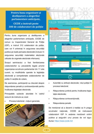 7
Pentru buna organizare și desfășurare a
alegerilor parlamentare anticipate, CICDE de
comun cu Inspectoratul General de Poliție
(IGP), a instruit 312 colaboratori de poliție,
care vor fi antrenați în asigurarea securității
publice pe toată perioada electorală (inclusiv în
asigurarea securității materialelor electorale
utilizate de organele electorale inferioare).
Scopul seminarului a fost familiarizarea
colaboratorilor cu prevederile legale privind
organizarea scrutinului parlamentar din 11 iulie
curent, cu modificările operate la legislația
electorală și competențele colaboratorilor de
poliție în secțiile de votare.
De asemenea, participanții au discutat despre
răspunderea penală și contravențională pentru
încălcarea legislației electorale.
Principalele subiecte abordate în cadrul
sesiunii de instruire au vizat:
 Procesul electoral - noțiuni generale;
 Autorități cu atribuții electorale: rolul poliției în
procesul electoral;
 Răspunderea juridică pentru încălcarea legis-
lației electorale;
 Răspunderea contravențională;
 Răspunderea penală.
De menționat că a devenit o tradiție ca în pragul
scrutinelor naționale, CICDE să instruiască
colaboratorii IGP în vederea menținerii ordinii
publice și asigurării unui proces de vot sigur.
Sursa: https://www.cicde.md
7
Pentru buna organizare și
desfășurare a alegerilor
parlamentare anticipate,
CICDE a instruit peste
300 de colaboratori de poliție
 