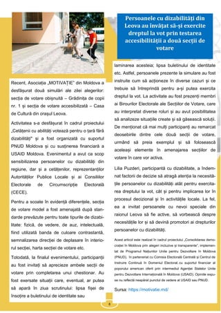 8
Recent, Asociația „MOTIVAȚIE” din Moldova a
desfășurat două simulări ale zilei alegerilor:
secția de votare obișnuită – Grădinița de copii
nr. 1 și secția de votare accesibilizată – Casa
de Cultură din orașul Leova.
Activitatea s-a desfășurat în cadrul proiectului
„Cetățenii cu abilități votează pentru o țară fără
dizabilități" și a fost organizată cu suportul
PNUD Moldova și cu susținerea financiară a
USAID Moldova. Evenimentul a avut ca scop
sensibilizarea persoanelor cu dizabilități din
regiune, dar și a cetățenilor, reprezentanților
Autorităților Publice Locale și ai Consiliilor
Electorale de Circumscripție Electorală
(CECE).
Pentru a scoate în evidență diferențele, secția
de votare model a fost amenajată după stan-
darde prevăzute pentru toate tipurile de dizabi-
litate: fizică, de vedere, de auz, intelectuală,
fiind utilizată banda de culoare contrastantă,
semnalizarea direcției de deplasare în interio-
rul secției, harta secției de votare etc.
Totodată, la finalul evenimentului, participanții
au fost invitați să aprecieze ambele secții de
votare prin completarea unui chestionar. Au
fost exersate situații care, eventual, ar putea
să apară în ziua scrutinului: lipsa fișei de
însoțire a buletinului de identitate sau
laminarea acesteia; lipsa buletinului de identitate
etc. Astfel, persoanele prezente la simulare au fost
instruite cum să acționeze în diverse cazuri și ce
trebuie să întreprindă pentru a-și putea exercita
dreptul la vot. La activitate au fost prezenți membri
ai Birourilor Electorale ale Secțiilor de Votare, care
au interpretat diverse roluri și au avut posibilitatea
să analizeze situațiile create și să găsească soluții.
De menționat că mai mulți participanți au remarcat
deosebirile dintre cele două secții de votare,
urmând să preia exemplul și să folosească
aceleași elemente în amenajarea secțiilor de
votare în care vor activa.
Lilia Puzderi, participantă cu dizabilitate, a îndem-
nat factorii de decizie să atragă atenția la necesită-
țile persoanelor cu dizabilități atât pentru exercita-
rea dreptului la vot, cât și pentru implicarea lor în
procesul decizional și în activitățile locale. La fel,
ea a invitat persoanele cu nevoi speciale din
raionul Leova să fie active, să vorbească despre
necesitățile lor și să devină promotori ai drepturilor
persoanelor cu dizabilități.
Acest articol este realizat în cadrul proiectului „Consolidarea demo-
crației în Moldova prin alegeri incluzive și transparente”, implemen-
tat de Programul Națiunilor Unite pentru Dezvoltare în Moldova
(PNUD), în parteneriat cu Comisia Electorală Centrală și Centrul de
Instruire Continuă în Domeniul Electoral, cu suportul financiar al
poporului american oferit prin intermediul Agenției Statelor Unite
pentru Dezvoltare Internațională în Moldova (USAID). Opiniile expu-
se nu reflectă neapărat punctul de vedere al USAID sau PNUD.
Sursa: https://motivatie.md/
8
Persoanele cu dizabilități din
Leova au învățat să-și exercite
dreptul la vot prin testarea
accesibilității a două secții de
votare
 