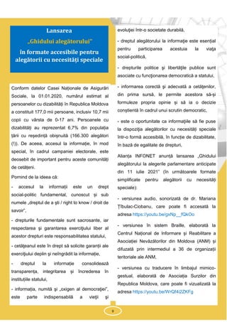 9
Conform datelor Casei Naționale de Asigurări
Sociale, la 01.01.2020, numărul estimat al
persoanelor cu dizabilități în Republica Moldova
a constituit 177,0 mii persoane, inclusiv 10,7 mii
copii cu vârsta de 0-17 ani. Persoanele cu
dizabilități au reprezentat 6,7% din populația
țării cu reședință obișnuită (166.300 alegători
(!)). De aceea, accesul la informație, în mod
special, în cadrul campaniei electorale, este
deosebit de important pentru aceste comunități
de cetățeni.
Pornind de la ideea că:
- accesul la informații este un drept
social-politic fundamental, cunoscut și sub
numele „dreptul de a şti / right to know / droit de
savoir”,
- drepturile fundamentale sunt sacrosante, iar
respectarea şi garantarea exerciţiului liber al
acestor drepturi este responsabilitatea statului,
- cetăţeanul este în drept să solicite garanții ale
exerciţiului deplin şi neîngrădit la informație,
- dreptul la informație consolidează
transparența, integritarea și încrederea în
instituțiile statului,
- informația, numită şi „oxigen al democraţiei”,
este parte indispensabilă a vieţii şi
evoluţiei într-o societate durabilă,
- dreptul alegătorului la informaţie este esențial
pentru participarea acestuia la viaţa
social-politică,
- drepturile politice şi libertăţile publice sunt
asociate cu funcţionarea democratică a statului,
- informarea corectă şi adecvată a cetăţenilor,
din prima sursă, le permite acestora să-și
formuleze propria opinie și să ia o decizie
conștientă în cadrul unui scrutin democratic,
- este o oportunitate ca informaţiile să fie puse
la dispoziţia alegătorilor cu necesități speciale
într-o formă accesibilă, în funcție de dizabilitate,
în bază de egalitate de drepturi,
Alianța INFONET anunță lansarea „Ghidului
alegătorului la alegerile parlamentare anticipate
din 11 iulie 2021” (în următoarele formate
simplificate pentru alegătorii cu necesități
speciale):
- versiunea audio, sonorizată de dr. Mariana
Țîbulac-Ciobanu, care poate fi accesată la
adresa https://youtu.be/gxNp__fQkOo
- versiunea în sistem Braille, elaborată la
Centrul Național de Informare și Reabilitare a
Asociației Nevăzătorilor din Moldova (ANM) și
difuzată prin intermediul a 36 de organizații
teritoriale ale ANM,
- versiunea cu traducere în limbajul mimico-
gestual, elaborată de Asociația Surzilor din
Republica Moldova, care poate fi vizualizată la
adresa https://youtu.be/WrQf4i2ZKFg
9
Lansarea
„Ghidului alegătorului”
în formate accesibile pentru
alegătorii cu necesități speciale
 