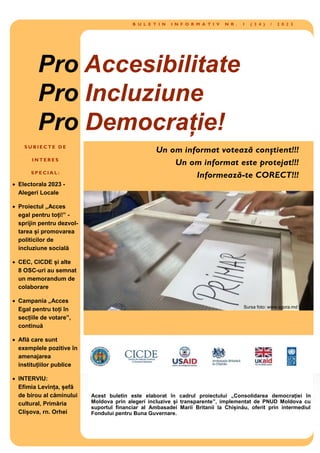 B U L E T I N I N F O R M A T I V N R . 1 ( 3 4 ) / 2 0 2 3
S U B I E C T E D E
I N T E R E S
S P E C I A L :
 Electorala 2023 -
Alegeri Locale
 Proiectul „Acces
egal pentru toți!” -
sprijin pentru dezvol-
tarea și promovarea
politicilor de
incluziune socială
 CEC, CICDE și alte
8 OSC-uri au semnat
un memorandum de
colaborare
 Campania „Acces
Egal pentru toți în
secțiile de votare”,
continuă
 Află care sunt
exemplele pozitive în
amenajarea
instituțiilor publice
 INTERVIU:
Efimia Levința, șefă
de birou al căminului
cultural, Primăria
Clișova, rn. Orhei
Pro Accesibilitate
Pro Incluziune
Pro Democrație!
Sursa foto: www.agora.md
Acest buletin este elaborat în cadrul proiectului „Consolidarea democrației în
Moldova prin alegeri incluzive și transparente”, implementat de PNUD Moldova cu
suportul financiar al Ambasadei Marii Britanii la Chișinău, oferit prin intermediul
Fondului pentru Buna Guvernare.
 