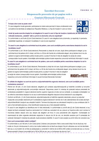 În baza căror acte se poate vota?
În cazul alegerilor locale generale, participarea la votare este permisă în baza următoarelor acte:
a) buletinul de identitate al cetăţeanului Republicii Moldova, cu fi a de însoţire în care se indică
Întreb ri frecvente
R spunsurile provenite de pe pagina web a
Comisiei Electorale Centrale
P A G I N A 1 0
Unde î i poate exercita dreptul la vot alegătorul în cazul în care în fi a de înso ire a buletinului de identitate este
indicată men iunea „valabilă” atât cu privire la domiciliu cât i la re edin ă?
În conformitate cu art.9 alin.(2) din Codul electoral „În cazul în care alegătorul are i domiciliu, i re edin ă, în perioada
valabilită ii re edin ei, el votează în localitatea în care î i are re edin a”.
În cazul în care alegătorul a schimbat locul de edere, care sunt condi iile pentru exercitarea dreptului la vot în
localitatea nouă?
În conformitate cu art. 39 din Codul electoral „Persoanele cu drept de vot care, după ultima participare la alegeri, şi-au
schimbat locul de şedere sînt în drept, cel tîrziu cu 30 de zile înainte de următoarele alegeri, să-şi declare locul nou de
şedere la organul administraţiei publice locale pentru a putea fi înscrise în lista de alegători la secţia de votare
corespunzător locului şederii. Autorităţile administraţiei publice locale respective comunică neîntîrziat informaţia în cauză
În cazul în care alegătorul a schimbat locul de edere, care sunt condi iile pentru exercitarea dreptului la vot în
localitatea nouă?
În conformitate cu art. 39 din Codul electoral „Persoanele cu drept de vot care, după ultima participare la alegeri, şi-au
schimbat locul de şedere sînt în drept, cel tîrziu cu 30 de zile înainte de următoarele alegeri, să-şi declare locul nou de
şedere la organul administraţiei publice locale pentru a putea fi înscrise în lista de alegători
la secţia de votare corespunzător locului şederii. Autorităţile administraţiei publice locale
respective comunică neîntîrziat informaţia în cauză Comisiei Electorale Centrale.”
În calitate de alegător nu sunt de acord cu ac iunile/hotărîrile organului electoral, care sunt condi iile pentru
contestarea acestora?
Potrivit art. 65 alin. (1) din Codul electoral, alegătorii pot contesta acţiunile/inacţiunile şi hotărîrile consiliilor şi birourilor
electorale şi acţiunile/inacţiunile concurenţilor electorali. Depunerea cererii în instanţa de judecată trebuie precedată de
contestarea prealabilă în organul electoral ierarhic superior organului al cărui act se contestă, cu excepţia contestaţiilor ce
se referă la exercitarea dreptului la vot sau la administrarea alegerilor depuse la biroul electoral în ziua alegerilor.
Conform art.66 alin. (1) din Codul electoral, acţiunile/inacţiunile şi hotărîrile organelor electorale, precum şi acţiunile/
inacţiunile concurenţilor electorali pot fi contestate la organul electoral în termen de 3 zile calendaristice de la data săvîrşirii
acţiunii/identificării inacţiunii sau adoptării hotărîrii. Termenul de depunere se calculează începînd cu ziua următoare zilei în
care a fost săvîrşită acţiunea, a fost identificată inacţiunea sau a fost adoptată hotărîrea.
În cazul în care alegătorii au identificat erori în lista electorală, în conformitate cu art.40 alin.(2) din Codul electoral, ei au
dreptul să facă contestaţii împotriva neincluderii lor în listă sau excluderii din ea, precum şi împotriva altor erori comise la
înscrierea datelor despre sine sau despre alţi alegători cel tîrziu în ziua precedentă zilei alegerilor. Contestaţiile se
examinează de către organele electorale respective în decurs de 24 de ore, iar deciziile acestora pot fi contestate de
subiecţii interesaţi în instanţa de judecată, după procedura stabilită, în cazul în care aceştia au primit refuz de corectare sau
Care sunt consecin ele votării multiple?
În conformitate cu art.182 alin.(1) din Codul penal „Votarea unei persoane: fără a avea acest drept, fie de două sau mai
multe ori, fie prin introducerea în urnă a mai multor buletine de vot decît are dreptul, fie prin utilizarea unui act de identitate
fals sau a unui buletin de vot fals se pedepse te cu amendă în mărime de la 200 la 400 unită i conven ionale sau cu munca
neremunerată în folosul comunită ii de la 100 la 200 de ore, sau cu închisoare de pîna la 2 ani”.
 