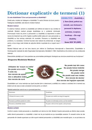 Dictionar explicativ de termeni (1)
P A G I N A 1 1
Ce este dizabilitatea? Cine sunt persoanele cu dizabilită i?
Există patru modele de în elegere a dizabilită ii. În cadrul Ghidului de bune practici –
În elegerea dzabilită ii, este descris modelul medical:
Modelul medical:
În sistemul medical, oamenii cu dizabilită i sunt defini i de boala lor sau condi ia lor
medicală. Modelul medical prive te dizabilitatea ca o problemă individuală.
Promovează modul de privire a persoanelor cu dizabilită i ca dependen i si având
nevoie de tratament sau să fie îngriji i si justifică astfel calea prin care persoanele cu
dizabilită i au fost excluse sistematic din societate. Persoana cu dizabilită i este
problema, nu societatea. Controlul locuin ei este realizat de profesioni ti, iar alegea
pentru a locui singur este limitata de op iunile oferite si aprobate de un expert care îi
ajută”.
Modelul Medical este cel mai bine descris prin referire la Clasificarea Interna ională a Deteriorărilor, Dizabilită ilor si
Handicapurilor realizată de către Organiza ia Interna ională a Sănătă ii în 1980. Clasificările se fac inând cont de următoarele
distinc ii:
Deteriorările sănătă ii sunt “orice pierdere sau anormalitate psihologică, fiziologică sau structura anatomică sau func ionare”
Dizabilită ile sunt “orice restric ie sau lipsă (rezultat dintr-o deteriorare) a abilită ii de a realiza o activitate într-o manieră sau
inând cont de ceea ce este considerat normal pentru un individ”.
Modelul medical ține cont de ceea ce o persoană poate face:
Modelul caritabil:
Conform acestui model persoanele cu dizabilită i sunt demne de milă. Modelul împarte persoanele pe diferite clase sociale,
astfel oferind persoanelor cu dizabilită i o clasă mai de jos bazându-se pe necesită ile acestora. În această ordine de idei
persoanele din clasele superioare vor oferi suport material persoanelor cu dizabilită i care necesită ajutor, nu se pot descurca
Deteriorare Dizabilitate
Utilizator de scaun cu rotile Nu poate urca scările sau merge la magazine
Persoană cu probleme parțiale de vedere Nu poate citi informația scrisă cu un font standard
Persoană cu dizabilități mintale Nu poate vorbi la fel de repede ca alte persoane
DIZABILITÁTE - dizabilități, s.
f. Stare fizică, psihică sau
mintală, care limitează o
persoană în deplasare,
activitate, receptare;
handicap. – Din engl.
disability.
Sursa: DEX '09 (2009)
 