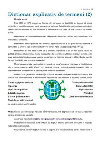 Dictionar explicativ de termeni (2)
P A G I N A 1 2
Modelul social:
Între 1960 si 1970 grupuri noi formate din persoane cu dizabilită i au început să aducă
schimbări în modul în care erau trata i sau privi i de societate. Defini iile alternative date dizabilită ii sau
deteriorărilor de sănătate au fost dezvoltate si formează baza a ceea ce este cunoscut ca Modelul
Social.
Deteriorările de sănătate este limitarea func ională a individului cauzată de o deteriorare fizică,
mentală sau senzorială.
Dizabilitatea este o pierdere sau limitare a oportunită ilor de a lua parte la via a normală în
comunitate la un nivel egal cu al ii si datorat unor bariere fizice sau sociale (Barnes 1994:2)
Dizabilitatea nu mai este văzută ca o problemă individuală ci ca un fapt social cauzat de
politică, practică, atitudini si/sau mediul înconjurător. De exemplu, un utilizator de scaun cu rotile poate
avea o dizabilitate fizică dar apare absen a rampei care nu îi permite accesul în clădiri. Cu alte cuvinte,
factorul dizabilită ii este un mediu inaccesibil.
Mi carea persoanelor cu dizabilită i consideră că, “cura” problemei referitoare la dizabilitate se
afla în restructurarea societă ii. Ca si “cura” medicală, care se centrează pe indivizi si deteriorările lor,
aceasta este un scop realizabil si de care poate beneficia toată lumea.
Acest lucru sugerează că dezavantajul individual sau colectiv al persoanelor cu dizabilită i este
datorat unei forme complexe a discriminărilor institu ionale ca fundament al societă ii noastre, alături
de sexism, rasism sau homofobie.
Modelul social se centrează pe ridicarea barierelor sociale, mai degrabă decât pe ‘cura’ persoanelor
care au probleme de sănătate.
Al patrulea model este modelul care provine din perspectiva drepturilor omului.
Persoanele cu dizabilită i sunt cetă eni cu drepturi depline, care sunt prevăzute în legisla ia
na ională i interna ională.
Respectarea acestor drepturi nu este o alegere, ci o responsabilitate pentru fiecare care în
 