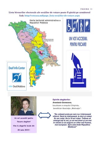 Lista birourilor electorale ale secțiilor de votare poate fi g sit pe urm torul
link: http://voteaza.md/page_lista-sec iilor-de-votare.aspx
P A G I N A 1 3
Un vot accesibil pentru
fiecare alegător!
Vino la alegerile locale din
28 iunie 2015 !
Opiniile alegătorilor:
Anastasia Goreaceva,
locuitoare a ora ului Chi inău,
beneficiar Asociaţia „Motivaţie”:
“Nu votează aceia pe care nu-i interesează
viitorul. Dacă te interesează, te duci și votezi.
Eu am votat. De la 18 ani votez. Trebuie să
meargă toți la vot, și cei mai tineri și cei mai
în vârstă ca să asigure un viitor mai frumos,
mai european. Spre asta tinde Republica
Moldova!”
 