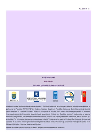 P A G I N A 1 4
Această publica ie este realizată de Alianţa Centrelor Comunitare de Acces la Informaţie şi Instruire din Republica Moldova, în
parteneriat cu Asocia ia „MOTIVA IE” din Moldova, Asocia ia Surzilor din Republica Moldova i Centrul de Asisten ă Juridică
pentru Persoane cu Dizabilită i, în cadrul proiectului „Campanie de educa ie civică pentru incluziunea persoanelor cu dizabilită i
în procesele electorale în contextul alegerilor locale generale din 14 iunie din Republica Moldova”, implementat cu suportul
financiar al Programului „Îmbunătă irea calită ii democra iei în Moldova prin suport parlamentar şi electoral”, PNUD Moldova i a
proiectului „Pro vot incluziv - demers pentru o societate incluzivă”, implementat cu suportul Fundaţiei Est-Europene, din resursele
acordate de Guvernul Suediei prin intermediul Agenţiei Suedeze pentru Dezvoltare şi Cooperare Internaţională (Sida) i de
Ministerul Afacerilor Externe al Danemarcei/DANIDA.
Opiniile exprimate aparţin autorilor şi nu reflectă neapărat punctul de vedere al donatorilor.
ţhişin u –2015
Redactori:
Mariana îbuleac şi Mariana Morari
 