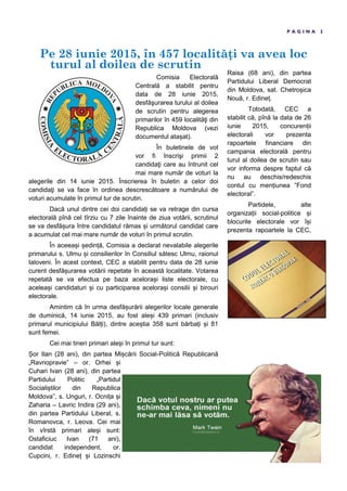 Pe 28 iunie 2015, în 457 localit i va avea loc
turul al doilea de scrutin
P A G I N A 2
Comisia Electorală
Centrală a stabilit pentru
data de 28 iunie 2015,
desfăşurarea turului al doilea
de scrutin pentru alegerea
primarilor în 459 localităţi din
Republica Moldova (vezi
documentul ata at).
În buletinele de vot
vor fi înscrişi primii 2
candidaţi care au întrunit cel
mai mare număr de voturi la
alegerile din 14 iunie 2015. Înscrierea în buletin a celor doi
candidaţi se va face în ordinea descrescătoare a numărului de
voturi acumulate în primul tur de scrutin.
Dacă unul dintre cei doi candida i se va retrage din cursa
electorală pînă cel tîrziu cu 7 zile înainte de ziua votării, scrutinul
se va desfă ura între candidatul rămas i următorul candidat care
a acumulat cel mai mare număr de voturi în primul scrutin.
În aceea i edin ă, Comisia a declarat nevalabile alegerile
primarului s. Ulmu i consilierilor în Consiliul sătesc Ulmu, raionul
Ialoveni. În acest context, CEC a stabilit pentru data de 28 iunie
curent desfă urarea votării repetate în această localitate. Votarea
repetată se va efectua pe baza acelora i liste electorale, cu
acelea i candidaturi i cu participarea acelora i consilii i birouri
electorale.
Amintim că în urma desfă urării alegerilor locale generale
de duminică, 14 iunie 2015, au fost ale i 439 primari (inclusiv
primarul municipiului Băl i), dintre ace tia 358 sunt bărba i i 81
sunt femei.
Cei mai tineri primari ale i în primul tur sunt:
or Ilan (28 ani), din partea Mi cării Social-Politică Republicană
„Ravnopravie” – or. Orhei i
Cuhari Ivan (28 ani), din partea
Partidului Politic „Partidul
Sociali tilor din Republica
Moldova”, s. Unguri, r. Ocni a i
Zaharia – Lavric Indira (29 ani),
din partea Partidului Liberal, s.
Romanovca, r. Leova. Cei mai
în vîrstă primari ale i sunt:
Ostaficiuc Ivan (71 ani),
candidat independent, or.
Cupcini, r. Edine i Lozinschi
Raisa (68 ani), din partea
Partidului Liberal Democrat
din Moldova, sat. Chetro ica
Nouă, r. Edine .
Totodată, CEC a
stabilit că, pînă la data de 26
iunie 2015, concuren ii
electorali vor prezenta
rapoartele financiare din
campania electorală pentru
turul al doilea de scrutin sau
vor informa despre faptul că
nu au deschis/redeschis
contul cu men iunea ”Fond
electoral”.
Partidele, alte
organiza ii social-politice i
blocurile electorale vor î i
prezenta rapoartele la CEC,
 