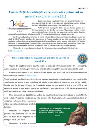 Curiozităţi: Localit țile care și-au ales primarul în
primul tur din 14 iunie 2015
P A G I N A 4
După prezentarea rezultatelor finale ale alegerilor locale din 14
iunie curent, observăm că, în timp ce unele localită i se pregătesc de turul
doi, sunt i localită ile unde primarul a fost ales în primul tur.
Astfel, primarul municipiului Băl i a devenit Renato Usatâi, iar a
Orheiului afaceristul Ilan or. De asemenea, Râşcani este unul din puţinele
centre raionale în care primarul a fost ales din primul tur. Victor Bogatico,
candidatul Partidului Nostru, a fost votat de 57,15ș dintre alegătorii înscrişi în listele electorale.
La Străşeni, câştigătorul la func ia de primar este candidatul independent Valentina Casian, care a fost
votată de 73,66ș dintre alegători. De asemenea, la Taraclia alegătorii şi-au votat primarul din primul tur.
Localitatea va fi condusă, de candidatul independent Serghei Filipov, pentru care au votat circa 71,00ș dintre
cei înscrişi în listele electorale. Totodată, aflăm că primăria raionului Teleneşti va fi condusă de Vadim Lelic,
candidatul Partidului Liberal Democrat din Moldova, care a obţinut votul a 73,65ș dintre alegători.
Men ionăm că în cadrul alegerilor locale din 14 iunie curent urmau să fie ale i 898 de primari.
Sursa: www.zdg.md
Unele persoane cu dizabilit ți au ales s voteze la
domiciliu
O parte din alegătorii care nu au putut merge la sec ia de vot în ziua alegerilor din 14 iunie 2015,
au ales să voteze la domiciliu, prin intermediul urnei de vot mobile, potrivit spuselor observatorilor locali.
Cererile privind votarea la locul aflării au putut fi depuse pînă pe 13 iunie 2015, la birourile electorale
de circumscrip ie, informează www.noi.md
Potrivit legislaţiei, alegătorul care, din motive de sănătate sau din alte motive temeinice, nu a putut veni în
localul secţiei de votare, a avut posibilitate să solicite biroului electoral votarea cu urna de vot mobilă.
Cererile s-au fac în scris, începînd cu 2 săptămîni înainte de ziua votării şi pînă la ora 18.00 a zilei
precedente votării. În ziua votării, cererile au fost făcute în scris pînă la ora 15.00, dacă s-a prezentat şi
certificatul medical sau cel ce confirmă dizabilitatea.
Doar persoanele cu dizabilităţi de vedere au putut înainta cereri privind votarea la locul aflării în
formă verbală. Persoanele menţionate au votat conform listei de alegători pentru votarea la locul aflării, iar
persoanele neînscrise într-o asemenea
listă nu au avut posibilitatea de a vota la
domiciliu.
Precizăm că alegerile locale
generale s-au desfă urat pe 14 iunie
2015, iar turul doi al alegerilor se va
desfăşura pe 28 iunie 2015.
Menţionăm că statisticile exacte
 