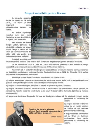 Alegeri accesibile pentru fiecare
P A G I N A 5
În contextul alegerilor
locale din acest an, 14 iunie
2015, s-a depus un efort
important pentru
accesibilizarea locurilor de
votare.
Au existat experien e
negative cum este cazul
Sec iei de votare № 4/034 din
s. Speia, r-nul Anenii Noi.
Aici a trebuit să voteze
Sergiu Ceban, persoană cu
dizabilită i, utilizator de scaun
rulant. Sergiu a trebuit să fie
urcat pe scările numeroase de
către tatăl său pentru a- i
îndeplini datoria de cetă ean.
Totodată, au existat mai
multe experien e pozitive, care este de dorit să fie luate drept exemplu pentru alte sec ii de votare.
La fel, menţionăm că şi la Casa de Cultură din comuna tefăne ti a fost instalată o rampă
accesibilă care corespunde standardelor în vigoare din Republica Moldova.
Reamintim că în cadrul Declara iei privind accesibilitatea procesului electoral pentru persoanele
cu dizabilită i, aprobată prin hotărîrea Comisiei Electorale Centrale nr. 3272 din 21 aprilie 2015, au fost
incluse mai multe prevederi, printre care:
Autorită ile publice locale, în măsura posibilită ilor, au promis că vor:
a) asigura amenajarea căilor de acces spre sediile sec iilor de votare, astfel încît să se poată realiza un
parcurs nestingherit al persoanelor cu dizabilită i locomotorii i de vedere;
b) asigura ca localurile sec iilor de votare să se afle de preferat la parterul clădirilor;
c) asigura ca intrarea în localul sec iei de votare la necesitate să fie amenajată cu rampă specială, iar
coridoarele, holurile, culoarele, vestibulurile i alte locuri de trecere să fie iluminate, delimitate i marcate
corespunzător;
d) asigura ca iluminarea încăperilor în care se desfă oară votarea să fie suficientă, inclusiv pentru
persoanele cu dizabilită i de
vedere;
e) asigura dotarea sec iilor de
votare cu un număr suficient
de cabine de vot destinate
persoanelor cu dizabilită i;
f) asigura dotarea cabinelor de
vot cu lămpi de iluminare
suplimentare, lupe pentru
persoanele cu dizabilită i de
vedere;
 