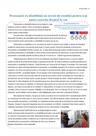 Persoanele cu dizabilt i au nevoie de condi ii pentru a-şi
putea exercita dreptul la vot
P A G I N A 8
Persoanele cu dizabilităţi trebuie să se implice în viaţa
politică şi publică a statului. Pentru a participa la alegerile
locale din luna iunie, aceste persoane au nevoie de secţii de
votare dotate corespunzător.
De asemenea, informaţia comunicată de concurenţii electorali, de Comisia
Electorală Centrală şi de autorităţile publice locale trebuie să fie transmisă într-un
mod accesibil şi pentru persoanele cu dizabilităţi de vedere sau de auz.
Persoanele cu dizabilităţi nu vor să voteze de acasă cu ajutorul urnei mobile, ci doresc să meargă la
secţiile de votare pentru a-şi exercita acest drept. În acest context, Centrul de Asistenţă Juridică pentru
Persoanele cu Dizabilităţi (CAJPD) a lansat, ieri, un apel către persoanele publice soicitând crearea unor condiţii
accesibile persoanelor cu dizabilităţi în cadrul acestui scrutin electoral. De asemenea, au fost îndemnate toate
persoanele cu necesităţi speciale să iasă pe data de 14 iunie la vot. Scările îngreunează deplasarea.
Natalia Aga este o tânără de 25 de ani utilizatoare de proteză. Diagnoza care i s-a pus la naştere
poartă numele de anomalie de dezvoltare a aparatului locomotor. Şi-a făcut studiile la o şcoală specială pentru
persoanele cu dizabilităţi din Ialoveni. „După finalizare am încercat să mă integrez în societate. Prin intermediul
internetului am găsit informaţii referitoare la persoanele cu dizabilităţi, expediam CV-ul pentru a aplica la diferite
programe, am mers şi la interviuri pentru a mă implica în anumite proiecte. Astfel, am ajuns să fiu observator
naţional la CAJPD”, povesteşte Natalia. Tot ea adaugă că din experienţa proprie, participând la vot, „m-am
confruntat cu numărul mare de scări, lipsa de rampă de care aveam nevoie, necesitatea de a avea alături o
persoană de care să mă sprjin pentru a putea ajunge în interiorul secţiei de votare”. Despre experienţa de
observator în cadrul alegerilor din 30 noiembrie spune că a văzut multe persoane care, ajungând la uşa
încăperii în care aveau loc alegerile, se întorceau înapoi pentru că nu avea cine să îi aute să se deplaseze mai
departe. „Am văzut că se poate să ne implicăm în viaţa publică. La început îmi era frică să mă integrez în
societate. Chiar şi mama îmi spunea: «Nătăliţa, tu vei sta acasă!» Dar nu a fost aşa. Eu am zis că îmi voi căuta
drepturile”, spune Natalia, care locuieşte în satul Măgdăceşti, acolo unde este o persoană influentă.
Mai departe de Chişinău, mai greu de votat La scrutinul din 30 noiembrie 2014, reprezentanţii CAJPD
au monitorizat mai multe centre în care a avut loc votarea. „Din 265 de secţii de votare monitorizate, doar 18
erau accesibile persoanelor cu dizabilităţi, iar majoritarea acestor observări au fost făcute la nivelul oraşului
Chişinău. Situaţia în regiunile îndepărtate este mai complicată, mai dificilă”, a declarat Victor Koroli, expert în
realizarea rapoartelor privind respectarea dreptului de vot a persoanelor cu dizabilităţi.
Reprezentanţii CAJPD afirmă că, pe lângă secţiile de votare
dotate necorespunzător persoanelor cu dizabilităţi locomotorii, mai există
şi o barieră în perceperea informaţiei. Materialele difuzate pe site-urile
online ale partidelor politice, la televizor sau în alte locuri publice nu sunt
accesibile pentru persoanele cu deficienţe de văz şi auz, deoarece
lipseşte interpretarea mimico-gestuală.
un articol de Doina Grecu,
preluat de pe http://adevarul.ro/moldova/social/persoanele-
dizabiltati-aunevoie-conditii-a-si-putea-exercita-dreptul-
vot-1_556f24b6cfbe376e35e42434/index.html
 