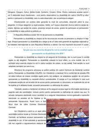 P A G I N Ă 9
Sângerei, Căuşeni, Cahul, Ştefan-Vodă, Cantemir, Criuleni, Orhei. Pentru realizarea acestei sarcini
vor fi elaborate două chestionare - unul pentru observatorul cu dizabilităţi din cadrul CAJPD şi altul
pentru o persoană cu dizabilităţi, care nu este observator, dar va participa la alegeri.
Chestionarele vor conţine date generale la nivel de comunitate, observări până la ziua
alegerilor, în timpul alegerilor şi după acestea. Astfel, va fi supus observării drumul până la secţia de
votare, lăţimea uşii secţiei de votare, prezenţa rampei de acces, gradul de participare al persoanelor
cu dizabilităţi la viaţa publică şi politică ş.a.
În Republica Moldova există 183 mii de persoane cu dizabilităţi.
Persoanele cu dizabilităţi au dreptul să fie recunoscute oriunde ca persoane cu drepturi în faţa
legii. Dreptul persoanelor cu dizabilităţi de a alege şi de a fi ales este garantat de legislaţia naţională şi
de tratatele internaţionale la care Republica Moldova a aderat. Cel mai important document în acest
Îşi pot sau nu exercita dreptul la vot în condi ii egale,
persoanele cu dizabilit i din RM ?
Persoanele cu dizabilităţi au dreptul la vot asigurat de Constituţie, dar nu sunt puse în condiţii
egale cu alţi alegători. Persoanele cu dizabilităţi votează la locul aflării, cu urna mobilă, dar ar fi
echitabil să-şi exercite dreptul la vot în cadrul secţiilor de votare, ca toţi ceilalţi. Însă secţiile nu sunt
adaptate cerinţelor pe care le au.
Directorul de programe advocacy şi politici publice din cadrul Centrului de Asistenţă Juridică
pentru Persoanele cu Dizabilităţi (CAJPD), Ion Cibotărică, a declarat într-o conferinţă de presăla IPN
că statul trebuie să creeze condiţiile egale pentru toţi cetăţenii, iar adaptarea spaţiilor de vot pentru
persoanele cu dizabilităţi nu necesită eforturi considerabile. O soluţie ar fi ca instituţiile în care sunt
amplasate secţiile de vot să aibă căi de acces pentru persoanele cu cărucioare, iar buletinele de vot să
fie tipărite şi în alfabetul braile, accesibil persoanelor cu deficienţe de vedere.
Totodată, acesta a menţionat că trebuie să fie asigurat accesul egal la informaţiile electorale şi
paginile web ale candidaţilor, inclusiv pentru pentru persoanele cu deficienţe de vedere sau auz. În
actuala campanie electorală niciun candidat nu a asigurat interpretarea mimico-gestuală a spoturilor
electorale ca acestea să fie înţelese şi de
persoanele hipoacuzice. Acest lucru a fost
făcut doar de către Comisia Electorală
Centrală.
Ion Cibotărică a venit cu un apel către
autorităţile publice locale şi Comisia Electorală
Centrală: să faciliteze accesul persoanelor cu
dizabilităţi la vot. A fost solicitată şi aprobarea
cât mai urgentă a regulamentului elaborat de
 