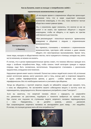 P A G I N A 1 1
Как вы думаете, знает ли полиция о потребностях людей с
ограниченными возможностями по зрению?
„В последнее время в современном обществе происходит
осознание того, что в мире существует огромное
количество инвалидов, и что они, тоже являются частью
общества и имеют равные права..
Но, к сожалению, вдруг оказалось, что многие из нас не
умеют и не знают, как правильно общаться с людьми
инвалидами, чтобы не обидеть, и не задеть их чувства
собственного достоинства.
Moя рекомендация - попытаться научиться правильному
поведению и общению с людьми с ограниченными
возможностями..
Мы теряемся, сталкиваясь с человеком с ограниченными
возможностями, чувствуем себя неловко и даже можем
обидеть его неосторожным высказыванием. Кроме того,
такие люди, находясь в общественных местах, часто нуждаются в помощи, которую мы, опять
же по незнанию, не можем им оказать.
Я считаю, что в целом правоохранительные органы знают, что помимо обычных граждан есть
люди с особыми потребностями. Ведь, чтобы помочь такой категории граждан в первую
очередь надо быть человечным, воспитанным. Неоднократно сталкиваясь с различными
трудностями, сотрудники мне помогали.
Нарушение зрения имеет много степеней. Полностью слепых людей всего около 10%, остальные
имеют остаточное зрение, могут различать свет и тень, иногда цвет и очертания предмета.
У одних слабое периферическое зрение, у других - слабое прямое при хорошем
периферическом. Все это необходимо выяснить и учитывать при общении.
Когда вы общаетесь с группой незрячих людей, не забывайте каждый раз называть того,
к кому вы обращаетесь. Не заставляйте вашего собеседника вещать в пустоту: если вы
перемещаетесь, предупредите его. Вполне нормально употреблять слово "смотреть".
Если вы заметили, что незрячий человек сбился с маршрута, не управляйте
его движением на расстоянии, подойдите и помогите выбраться на нужный путь.
При спуске или подъеме по ступенькам ведите незрячего человека перпендикулярно
к ним. Передвигаясь, не делайте рывков, резких движений.
При сопровождении незрячего человека не закладывайте руки назад - это неудобно.
Я считаю, что полиция дoлжнa знать об этих потребностях.”
Екатерина Сокирка,
г. Кишинэу
 