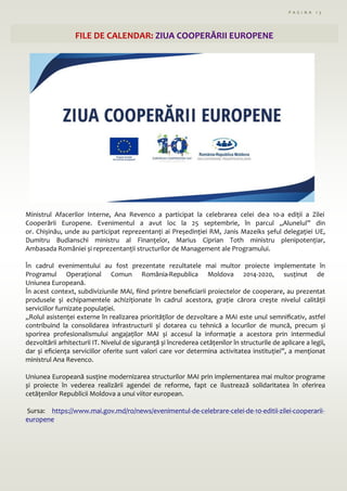 P A G I N A 1 3
FILE DE CALENDAR: ZIUA COOPERĂRII EUROPENE
Ministrul Afacerilor Interne, Ana Revenco a participat la celebrarea celei de-a 10-a ediții a Zilei
Cooperării Europene. Evenimentul a avut loc la 25 septembrie, în parcul „Alunelul” din
or. Chișinău, unde au participat reprezentanți ai Președinției RM, Janis Mazeiks șeful delegației UE,
Dumitru Budianschi ministru al Finanțelor, Marius Ciprian Toth ministru plenipotențiar,
Ambasada României și reprezentanții structurilor de Management ale Programului.
În cadrul evenimentului au fost prezentate rezultatele mai multor proiecte implementate în
Programul Operațional Comun România-Republica Moldova 2014-2020, susținut de
Uniunea Europeană.
În acest context, subdiviziunile MAI, fiind printre beneficiarii proiectelor de cooperare, au prezentat
produsele și echipamentele achiziționate în cadrul acestora, grație cărora crește nivelul calității
serviciilor furnizate populației.
,,Rolul asistenței externe în realizarea priorităților de dezvoltare a MAI este unul semnificativ, astfel
contribuind la consolidarea infrastructurii și dotarea cu tehnică a locurilor de muncă, precum și
sporirea profesionalismului angajaților MAI și accesul la informație a acestora prin intermediul
dezvoltării arhitecturii IT. Nivelul de siguranță și încrederea cetățenilor în structurile de aplicare a legii,
dar și eficiența serviciilor oferite sunt valori care vor determina activitatea instituției”, a menționat
ministrul Ana Revenco.
Uniunea Europeană susține modernizarea structurilor MAI prin implementarea mai multor programe
și proiecte în vederea realizării agendei de reforme, fapt ce ilustrează solidaritatea în oferirea
cetățenilor Republicii Moldova a unui viitor european.
Sursa: https://www.mai.gov.md/ro/news/evenimentul-de-celebrare-celei-de-10-editii-zilei-cooperarii-
europene
 