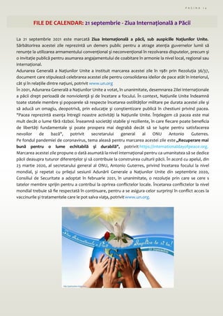 P A G I N A 1 4
FILE DE CALENDAR: 21 septembrie - Ziua Internațională a Păcii
La 21 septembrie 2021 este marcată Ziua internațională a păcii, sub auspiciile Națiunilor Unite.
Sărbătorirea acestei zile reprezintă un demers public pentru a atrage atenția guvernelor lumii să
renunțe la utilizarea armamentului convențional şi neconvențional în rezolvarea disputelor, precum şi
o invitație publică pentru asumarea angajamentului de coabitare în armonie la nivel local, regional sau
internațional.
Adunarea Generală a Națiunilor Unite a instituit marcarea acestei zile în 1981 prin Rezoluția 36/37,
document care stipulează celebrarea acestei zile pentru consolidarea ideilor de pace atât în interiorul,
cât şi în relațiile dintre națiuni, potrivit www.un.org
În 2001, Adunarea Generală a Națiunilor Unite a votat, în unanimitate, desemnarea Zilei internaționale
a păcii drept perioadă de nonviolență şi de încetare a focului. În context, Națiunile Unite îndeamnă
toate statele membre şi popoarele să respecte încetarea ostilităților militare pe durata acestei zile şi
să aducă un omagiu, deopotrivă, prin educație şi conştientizare publică în chestiuni privind pacea.
"Pacea reprezintă esența întregii noastre activități la Națiunile Unite. Înțelegem că pacea este mai
mult decât o lume fără război. Înseamnă societăți stabile şi reziliente, în care fiecare poate beneficia
de libertăți fundamentale şi poate prospera mai degrabă decât să se lupte pentru satisfacerea
nevoilor de bază", potrivit secretarului general al ONU Antonio Guterres.
Pe fondul pandemiei de coronavirus, tema aleasă pentru marcarea acestei zile este „Recuperare mai
bună pentru o lume echitabilă şi durabilă", potrivit https://internationaldayofpeace.org.
Marcarea acestei zile propune o dată asumată la nivel internațional pentru ca umanitatea să se dedice
păcii deasupra tuturor diferențelor şi să contribuie la construirea culturii păcii. În acord cu apelul, din
23 martie 2020, al secretarului general al ONU, Antonio Guterres, privind încetarea focului la nivel
mondial, şi repetat cu prilejul sesiunii Adunării Generale a Națiunilor Unite din septembrie 2020,
Consiliul de Securitate a adoptat în februarie 2021, în unanimitate, o rezoluție prin care se cere s
tatelor membre sprijin pentru a contribui la oprirea conflictelor locale. Încetarea conflictelor la nivel
mondial trebuie să fie respectată în continuare, pentru a se asigura celor surprinşi în conflict acces la
vaccinurile şi tratamentele care le pot salva viața, potrivit www.un.org.
 