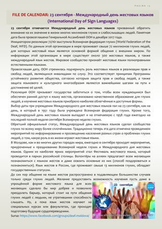 P A G I N A 1 5
FILE DE CALENDAR: 23 сентября - Международный день жестовых языков
(International Day of Sign Languages)
23 сентября отмечается Международный день жестовых языков призванный обратить
внимание на их значение в жизни многих миллионов глухих и слабослышащих людей. Памятная
дата была провозглашена Генеральной Ассамблеей ООН в декабре 2017 года.
Инициатором резолюции 72/161 выступила Всемирная федерация глухих (World Federation of the
Deaf, WFD). По данным этой организации в мире проживает свыше 72 миллионов глухих людей,
для которых жестовый язык является основной формой общения с внешним миром. По
информации этой организации в мире существует около 300 жестовых языков, а также
международный язык жестов. Мировое сообщество признаёт жестовые языки полноправными
естественными языками.
Провозглашая дату, ООН стремилась подчеркнуть роль жестовых языков в реализации прав и
свобод людей, являющихся инвалидами по слуху. Это соответствует принципам Программы
устойчивого развития общества, согласно которым защита прав и свобод людей, а также
защита языкового и культурного многообразия являются важнейшими шагами на пути к
достижению её целей.
Резолюция ООН призывает государства заботиться о том, чтобы всем нуждающимся был
обеспечен ранний доступ к языку жестов, организовано качественное образование для глухих
людей, а изучение жестовых языков приобрело наиболее облегчённые и доступные формы.
Выбор даты при учреждении Международного дня жестовых языков пал на 23 сентября, как на
день, в который в 1951 году была учреждена Всемирная федерация глухих. Кроме того,
Международный день жестовых языков выпадает и на отмечаемую с 1958 года ежегодно на
последней полной неделе сентября Всемирную неделю глухих.
Обретший официальный статус, Международный день жестовых языков сделал сообщества
глухих по всему миру более сплочёнными. Традиционно теперь эта дата отмечена проведением
мероприятий по информированию и просвещению населения разных стран о проблемах глухих
людей, о том, какую роль в их жизни играют жестовые языки.
В Молдове, как и во многих других городах мира, ежегодно в сентябре проходят мероприятия,
приуроченные к празднованию Всемирной недели глухих и Международного дня жестовых
языков. Одним из наиболее ярких мероприятий стал Фестиваль жестового языка, который
проводится в парках российской столицы. Волонтёры на аллеях предлагают всем желающим
познакомиться с языком жестов и даже освоить основные из них (способ поздороваться и
познакомиться). Язык жестов в России, где проживает свыше 13 миллионов глухих, обладает
государственным статусом.
До сих пор общение на языке жестов распространено в подавляющем большинстве случаев
только среди глухих людей. Желание предоставить возможность изучения пусть даже в
упрощённой форме жестового языка для всех
желающих сделало бы мир добрее и позволило
преодолеть барьер, который стоит на пути общения
глухих людей с людьми, не утратившими способность
слышать. Ну, а пока язык жестов изучают на
специальных курсах или факультетах, где проходят
подготовку будущие сурдопереводчики.
Sursa: https://www.facebook.com/groups/deaf.moldova/
 