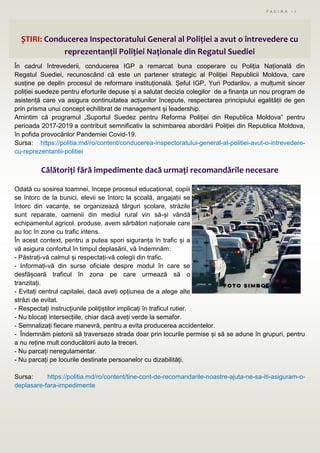 P A G I N A 1 7
ȘTIRI: Conducerea Inspectoratului General al Poliției a avut o întrevedere cu
reprezentanții Poliției Naționale din Regatul Suediei
În cadrul întrevederii, conducerea IGP a remarcat buna cooperare cu Poliția Națională din
Regatul Suediei, recunoscând că este un partener strategic al Poliției Republicii Moldova, care
susține pe deplin procesul de reformare instituțională. Șeful IGP, Yuri Podarilov, a mulțumit sincer
poliției suedeze pentru eforturile depuse și a salutat decizia colegilor de a finanța un nou program de
asistență care va asigura continuitatea acțiunilor începute, respectarea principiului egalității de gen
prin prisma unui concept echilibrat de management și leadership.
Amintim că programul „Suportul Suedez pentru Reforma Poliției din Republica Moldova” pentru
perioada 2017-2019 a contribuit semnificativ la schimbarea abordării Poliției din Republica Moldova,
în pofida provocărilor Pandemiei Covid-19.
Sursa: https://politia.md/ro/content/conducerea-inspectoratului-general-al-politiei-avut-o-intrevedere-
cu-reprezentantii-politiei
Călătoriți fără impedimente dacă urmați recomandările necesare
Odată cu sosirea toamnei, începe procesul educațional, copiii
se întorc de la bunici, elevii se întorc la școală, angajații se
întorc din vacanțe, se organizează târguri școlare, străzile
sunt reparate, oamenii din mediul rural vin să-și vândă
echipamentul agricol. produse, avem sărbători naționale care
au loc în zone cu trafic intens.
În acest context, pentru a putea spori siguranța în trafic și a
vă asigura confortul în timpul deplasării, vă îndemnăm:
- Păstrați-vă calmul și respectați-vă colegii din trafic.
- Informați-vă din surse oficiale despre modul în care se
desfășoară traficul în zona pe care urmează să o
tranzitați.
- Evitați centrul capitalei, dacă aveți opțiunea de a alege alte
străzi de evitat.
- Respectați instrucțiunile polițiștilor implicați în traficul rutier.
- Nu blocați intersecțiile, chiar dacă aveți verde la semafor.
- Semnalizați fiecare manevră, pentru a evita producerea accidentelor.
- Îndemnăm pietonii să traverseze strada doar prin locurile permise și să se adune în grupuri, pentru
a nu reține mult conducătorii auto la treceri.
- Nu parcați neregulamentar.
- Nu parcați pe locurile destinate persoanelor cu dizabilități.
Sursa: https://politia.md/ro/content/tine-cont-de-recomandarile-noastre-ajuta-ne-sa-iti-asiguram-o-
deplasare-fara-impedimente
 