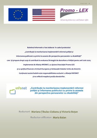 P A G I N A 1 8
Mariana Țîbulac-Ciobanu și Victoria Boțan
Maria Balan
Buletinul Informativ a fost elaborat în cadrul proiectului
„Contribuție la monitorizarea implementării reformei poliției și
informarea publicului cu privire la aceasta din perspectiva persoanelor cu dizabilități”
care își propune drept scop să contribuie la evaluarea Strategiei de dezvoltare a Poliției pentru anii 2016-2020,
implementat de Alianța INFONET, cu ajutorul Asociației Promo-LEX
și cu sprijinul financiar al Uniunii Europene și Ambasadei Statelor Unite ale Americii.
Conținutul acestui buletin este responsabilitatea exclusivă a Alianței INFONET
și nu reflectă neapărat poziția donatorilor.
 