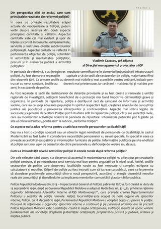 P A G I N A 3
Din perspectiva zilei de astăzi, care sunt
principalele rezultate ale reformei poliției?
În ceea ce privește rezultatele etapei
actuale de modernizare a Poliției, putem
vorbi despre acestea din două aspecte
principale: cantitativ și calitativ. Aspectul
cantitativ este cel mai evident și ușor de
înțeles și constă în bunurile, echipamentele,
serviciile și instruirea oferite subdiviziunilor
polițienești. Aspectul calitativ se reflectă în
performanța ofițerilor de poliție, schimbări
în activitățile și mentalitatea polițiștilor,
precum și în evaluarea publică a activității
polițiștilor.
În perioada de referință, s-au înregistrat rezultate semnificative în domeniul îmbunătățirii infrastructurii
poliției. Au fost demarate reparațiile capitale a 56 de sedii ale sectoarelor de poliție, majoritatea fiind
din raioanele țării. Ca urmare sediile au devenit mai vizibile și mai accesibile pentru cetățeni, inclusiv pen-
tru cei cu nevoi speciale. Sediile au devenit mai prietenoase, iar cetățenii - mai deschiși și mai des pre-
zenți în sectoarele de poliție.
Au fost reparate 15 sedii ale Izolatoarelor de detenție provizorie și au fost create și renovate 5 unități
regionale de investigații, cetățenii beneficiind de o protecție mai bună împotriva criminalității grave și
organizate. În perioada de raportare, poliția a desfășurat zeci de campanii de informare și activități
sociale, care au ca scop educarea populației în spiritul respectării legii, creșterea nivelului de cunoștințe
juridice ale populației și prevenirea infracțiunilor și contravențiilor. Aspecte mai strâns legate de
succesele și eșecurile dezvoltării Poliției pot fi studiate atât în rapoartele poliției, cât și ale societății civile,
care au monitorizat activitățile noastre în perioada de raportare. Informațiile publicate pot fi găsite pe
site-ul oficial al Poliției „politia.md” la rubrica „Reforma Poliției”.
Ce aspecte noi a adus reforma pentru a satisface nevoile persoanelor cu dizabilități?
Deși nu a fost o condiție specială sau un obiectiv legat nemijlocit de persoanele cu dizabilități, în cadrul
Modernizării au fost luate în considerare necesitățile persoanelor cu nevoi speciale, în special în ceea ce
privește accesibilitatea spațiilor și informațiilor furnizate de poliție. Informațiile publicate pe site-ul oficial
al poliției sunt mai ușor de consultat de către persoanele cu deficiențe de vedere sau de auz.
Cum s-a îmbunătățit nivelul serviciilor poliției în zonele rurale după reforma poliției?
Din cele relatate până acum, s-a observat că accentul în modernizarea poliției nu a fost pus pe structurile
poliției centrale, ci pe necesitatea unui serviciu mai bun pentru angajații de la nivel local. Astfel, sediile
sectoarelor de poliție care deservesc localitățile rurale au fost renovate și complet echipate cu
calculatoare și mobilier. Ofițerii de poliție au fost instruiți cum să lucreze cu publicul, ceea ce le permite
să abordeze problemele comunității dintr-o nouă perspectivă, acordând o atenție deosebită nevoilor
reale ale comunității și abordându-le cu implicarea membrilor comunității și autorităților publice.
Poliția Republicii Moldova (din 2013 – Inspectoratul General al Poliției, (abreviat IGP) a fost creată la data de
13 septembrie 1990, după ce Guvernul Republicii Moldova a adoptat Hotărârea nr. 321 „Cu privire la reforma
organelor Ministerului Afacerilor Interne al RSS Moldovenești”, care prevede crearea Departamentului
Poliției și a secțiilor de poliție raionale. Astfel, locul miliției este ocupat de noile organe ale afacerilor
interne, Poliția. La 18 decembrie 1990, Parlamentul Republicii Moldova a adoptat Legea cu privire la poliție.
Procesul de reformare a organelor afacerilor interne a continuat și pe parcursul ultimilor ani. În prezent
Poliția Republicii Moldova este o instituție creată în slujba cetățeanului, instituție menită să apere valorile
fundamentale ale societății: drepturile și libertățile cetățenești, proprietatea privată și publică, ordinea și
liniștea publică.
Vladimir Cazacov, șef adjunct
al Direcției managementul proiectelor a IGP
 