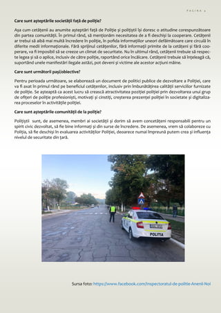 P A G I N A 4
Care sunt așteptările societății față de poliție?
Așa cum cetățenii au anumite așteptări față de Poliție și polițiștii își doresc o atitudine corespunzătoare
din partea comunității. În primul rând, să menționăm necesitatea de a fi deschiși la cooperare. Cetățenii
ar trebui să aibă mai multă încredere în poliție, în pofida informațiilor uneori defăimătoare care circulă în
diferite medii informaționale. Fără sprijinul cetățenilor, fără informații primite de la cetățeni și fără coo-
perare, va fi imposibil să se creeze un climat de securitate. Nu în ultimul rând, cetățenii trebuie să respec-
te legea și să o aplice, inclusiv de către poliție, raportând orice încălcare. Cetățenii trebuie să înțeleagă că,
suportând unele manifestări ilegale astăzi, pot deveni și victime ale acestor acțiuni mâine.
Care sunt următorii pași/obiective?
Pentru perioada următoare, se elaborează un document de politici publice de dezvoltare a Poliției, care
va fi axat în primul rând pe beneficiul cetățenilor, inclusiv prin îmbunătățirea calității serviciilor furnizate
de poliție. Se așteaptă ca acest lucru să crească atractivitatea poziției poliției prin dezvoltarea unui grup
de ofițeri de poliție profesioniști, motivați și cinstiți, creșterea prezenței poliției în societate și digitaliza-
rea proceselor în activitățile poliției.
Care sunt așteptările comunității de la poliție?
Polițiștii sunt, de asemenea, membri ai societății și dorim să avem concetățeni responsabili pentru un
spirit civic dezvoltat, să fie bine informați și din surse de încredere. De asemenea, vrem să colaboreze cu
Poliția, să fie deschiși în evaluarea activităților Poliției, deoarece numai împreună putem crea și influența
nivelul de securitate din țară.
Sursa foto: https://www.facebook.com/Inspectoratul-de-politie-Anenii-Noi
 