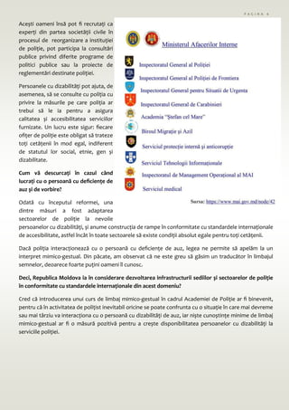 Acești oameni însă pot fi recrutați ca
experți din partea societății civile în
procesul de reorganizare a instituției
de poliție, pot participa la consultări
publice privind diferite programe de
politici publice sau la proiecte de
reglementări destinate poliției.
Persoanele cu dizabilități pot ajuta, de
asemenea, să se consulte cu poliția cu
privire la măsurile pe care poliția ar
trebui să le ia pentru a asigura
calitatea și accesibilitatea serviciilor
furnizate. Un lucru este sigur: fiecare
ofițer de poliție este obligat să trateze
toți cetățenii în mod egal, indiferent
de statutul lor social, etnie, gen și
dizabilitate.
Cum vă descurcați în cazul când
lucrați cu o persoană cu deficiențe de
auz și de vorbire?
Odată cu începutul reformei, una
dintre măsuri a fost adaptarea
sectoarelor de poliție la nevoile
persoanelor cu dizabilități, și anume construcția de rampe în conformitate cu standardele internaționale
de accesibilitate, astfel încât în toate sectoarele să existe condiții absolut egale pentru toți cetățenii.
Dacă poliția interacționează cu o persoană cu deficiențe de auz, legea ne permite să apelăm la un
interpret mimico-gestual. Din păcate, am observat că ne este greu să găsim un traducător în limbajul
semnelor, deoarece foarte puțini oameni îl cunosc.
Deci, Republica Moldova ia în considerare dezvoltarea infrastructurii sediilor și sectoarelor de poliție
în conformitate cu standardele internaționale din acest domeniu?
Cred că introducerea unui curs de limbaj mimico-gestual în cadrul Academiei de Poliție ar fi binevenit,
pentru că în activitatea de polițist inevitabil oricine se poate confrunta cu o situație în care mai devreme
sau mai târziu va interacționa cu o persoană cu dizabilități de auz, iar niște cunoștințe minime de limbaj
mimico-gestual ar fi o măsură pozitivă pentru a crește disponibilitatea persoanelor cu dizabilități la
serviciile poliției.
P A G I N A 6
 