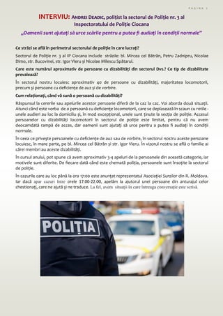 Ce străzi se află în perimetrul sectorului de poliție în care lucrați?
Sectorul de Poliție nr. 3 al IP Ciocana include străzile: bl. Mircea cel Bătrân, Petru Zadnipru, Nicolae
Dimo, str. Bucovinei, str. Igor Vieru și Nicolae Milescu Spătarul.
Care este numărul aproximativ de persoane cu dizabilități din sectorul Dvs.? Ce tip de dizabilitate
prevalează?
În sectorul nostru locuiesc aproximativ 40 de persoane cu dizabilități, majoritatea locomotorii,
precum și persoane cu deficiențe de auz și de vorbire.
Cum relaționați, când vă sună o persoană cu dizabilități?
Răspunsul la cererile sau apelurile acestor persoane diferă de la caz la caz. Voi aborda două situații.
Atunci când este vorba de o persoană cu deficiențe locomotorii, care se deplasează în scaun cu rotile -
unele audieri au loc la domiciliu și, în mod excepțional, unele sunt ținute la secția de poliție. Accesul
persoanelor cu dizabilități locomotorii în sectorul de poliție este limitat, pentru că nu avem
deocamdată rampă de acces, dar oamenii sunt ajutați să urce pentru a putea fi audiați în condiții
normale.
În ceea ce privește persoanele cu deficiențe de auz sau de vorbire, în sectorul nostru aceste persoane
locuiesc, în mare parte, pe bl. Mircea cel Bătrân și str. Igor Vieru. În vizorul nostru se află o familie ai
cărei membri au aceste dizabilități.
În cursul anului, pot spune că avem aproximativ 3-4 apeluri de la persoanele din această categorie, iar
motivele sunt diferite. De fiecare dată când este chemată poliția, persoanele sunt însoțite la sectorul
de poliție.
În cazurile care au loc până la ora 17:00 este anunțat reprezentatul Asociației Surzilor din R. Moldova.
Iar dacă apar cazuri între orele 17.00-22.00, apelăm la ajutorul unei persoane din anturajul celor
chestionați, care ne ajută și ne traduce. La fel, avem situații în care întreaga conversație este scrisă.
INTERVIU: Andrei Deadic, polițist la sectorul de Poliție nr. 3 al
Inspectoratului de Poliție Ciocana
„Oamenii sunt ajutați să urce scările pentru a putea fi audiați în condiții normale”
P A G I N A 7
 