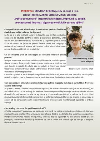 P A G I N A 9
INTERVIU: : CRISTIAN CHEIBAȘ, elev în clasa a 12-a,
Liceul Teoretic ,,Mihai Viteazul”, mun. Chișinău
„Poliție comunitară” înseamnă că cetățenii, împreună cu poliția,
monitorizează liniștea și siguranța mediului în care ne aflăm!”
Ce acțiuni întreprinde administrația liceului vostru, pentru a familiariza
elevii despre poliție ca factor de siguranță?
La fel ca și în alte instituții școlare, în liceul în care îmi fac eu studiile,
există ore de educație pentru societate și dezvoltare personală, unde
fiecare elev este familiarizat cu numărul 112, și că putem apela la politie
ca la un factor de protecție pentru fiecare dintre noi. Diriginții și
profesorii ne îndeamnă adesea să chemăm poliția atunci când avem
nevoie de ajutor, atât noi, cât și cei din jur.
Cât de eficiente crezi că sunt lecțiile de educație rutieră în clasele
primare?
Desigur, aceste ore sunt foarte eficiente și binevenite, mai ales pentru
clasele primare, deoarece din clasa a 3-a sau poate a 4-a, copiii nu mai
sunt însoțiți la școală de adulți, așa că trebuie să traverseze singuri
trecerea de pietoni și trebuie să știe să traverseze drumul corect, deoarece unii șoferi nu întot-
deauna dau prioritate pietonilor.
Chiar dacă părinții le explică copiilor regulile de circulatie acasă, este mult mai bine când se află poliția
rutieră în fața lor, care în diverse moduri le explică semnele de circulație și securitatea în trafic.
Cum este asigurat climatul de ordine şi siguranță publică în școală, mai ales că sunt atât de frecvente
cazurile de bullying?
Ar putea să existe cazuri de hărțuire în orice școală, dar în liceul în care studiez (de doi ani încoace), nu
am întâlnit niciun caz de bullying. La orele de dezvoltare personală și educație pentru societate, suntem
deseori informați despre cazurile de agresiune și consecințele acesteia și, în calitate de liceeni, viitori
absolvenți, suntem îndemnați să nu recurgem la astfel de metode, indiferent de situație, în plus, vreau să
observ că pe coridoarele școlii există întotdeauna profesori care monitorizează siguranța și ordinea
copiilor.
Cum înțelegi conceptul de „poliție comunitară”?
„Poliția comunitară” presupune ca cetățenii, împreună cu poliția, monitorizează liniștea și siguranța
mediului în care ne aflăm! Prin urmare, nu este altceva decât o modalitate de a lucra împreună pentru a
menține comunitatea noastră în siguranță, știind cu toții că siguranță nu este altceva decât lipsă de
primejdie, sentimentul de liniște și încredere pe care îl avem prin simplul fapt de a ne ști la adăpost,
departe de orice pericol!
Cristian Cheibaș, licean,
mun. Chișinău
 