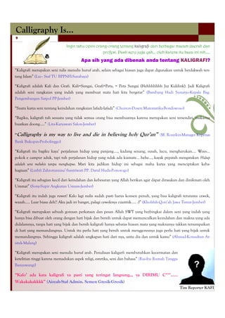 Calligraphy Is…
9

                              Ingin tahu opini orang-orang tentang kaligrafi dari berbagai macam daerah dan
                                                  profesi. Pasti seru juga yah… oleh karena itu baca ini nih…..

                                       Apa sih yang ada dibenak anda tentang KALIGRAFI?
―Kaligrafi merupakan seni tulis menulis huruf arab, selain sebagai hiasan juga dapat digunakan untuk berdakwah ten-
tang Islam‖ (Lia– Staf TU BPPNFI-Surabaya)

―Kaligrafi adalah Kali dan Grafi. Kali=Sungai, Grafi=Peta, = Peta Sungai (Hehhhhhhh Juz Kiddink). Jadi Kaligrafi
adalah seni rangkaian yang indah yang membuat mata hati kita bergetar‖ (Bambang Hadi Sunaryo-Kepala Bag.
Pengembangan Satpol PP-Jember)

―Suatu karya seni tentang keindahan rangkaian lafadz-lafadz‖ (Choiron-Dosen Matematika-Bondowoso)

―Bagiku, kaligrafi tuh sesuatu yang tidak semua orang bisa membuatnya karena merupakan seni tersendiri, makanya
buatkan doong…..‖ (Lita-Karyawati Salon-Jember)

“Calligraphy     is my way to live and die in believing holy Qur’an”                   (M. Rosyikin-Manager Kopenas
Bank Bukopin-Probolinggo)

―Kaligrafi itu bagiku kaya’ perjalanan hidup yang panjang…., kadang senang, susah, lucu, mengharukan…. Wees…
pokok e campur aduk, tapi tuh perjalanan hidup yang ndak ada kiamate… hehe…, kayak pepatah mengatakan Hidup
adalah seni melukis tanpa menghapus. Mari kita jadikan hidup ini sebagai maha karya yang menciptakan keba-
hagiaan‖ (Luthfi Zahrotunnisa’-Santriwati PP. Darul Huda-Ponorogo)

―Kaligrafi itu sebagian kecil dari keindahan dan kebesaran yang Allah berikan agar dapat dirasakan dan dinikmati oleh
Ummat‖ (Sony-Supir Angkutan Umum-Jember)

―Kaligrafi itu indah juga ruwet! Kalo lagi nulis sudah pasti harus konsen penuh, yang bisa kaligrafi terutama cewek,
waaah….. Luar biasa deh!! Aku jadi iri banget, palagi ceweknya cuantiik….. :)‖ (Kholifah-Qori’ah Jawa Timur-Jember)

―Kaligrafi merupakan sebuah goresan perkataan dan pesan Allah SWT yang berbingkai dalam seni yang indah yang
hanya bisa dibuat oleh orang dengan hati bijak dan bersih untuk dapat memunculkan keindahan dan makna yang ada
didalamnya, tanpa hati yang bijak dan bersih kaligrafi hanya sebatas hiasan mata yang maknanya takkan tersampaikan
di hati yang memandangnya. Untuk itu perlu hati yang bersih untuk menggoresnya juga perlu hati yang bijak untuk
memandangnya. Sehingga kaligrafi adalah ungkapan hati dari nya, untu dia dan untuk kamu‖ (Ahmad-Konsultan Ar-
sitek-Malang)

―Kaligrafi merupakan seni menulis huruf arab. Penulisan kaligarfi membutuhkan kecermatan dan
ketelitian tinggi karena memadukan aspek religi, estetika, seni dan bahasa‖ (Ria-ibu Rumah Tangga-
Banyuwangi)

“Kalo’ ada kata kaligrafi ya pasti yang teringat langsung,,, ya DIRIMU C***……
Wakakakakkkk” (Aisyah-Staf Admin. Semen Gresik-Gresik)
                                                                                                     Tim Reporter KAFI
 