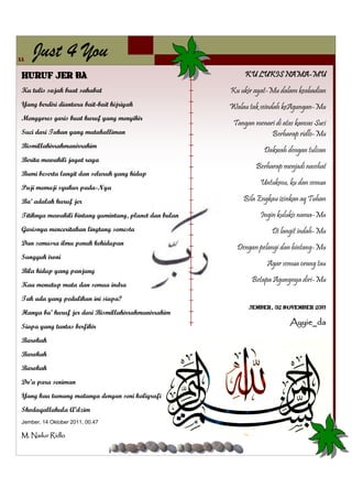 11
     Just 4 You
 Huruf Jer Ba’                                                KU LUKIS NAMA-MU
 Ku tulis sajak buat sahabat                             Ku ukir ayat-Mu dalam keabadian
 Yang berdiri diantara bait-bait hijriyah                Walau tak seindah keAgungan-Mu
 Menggores garis buat huruf yang menyihir
                                                          Tangan menari di atas kanvas Suci
 Suci dari Tuhan yang mutakalliman                                    Berharap ridlo-Mu
 Bismillahirrahmanirrahim
                                                                    Dakwah dengan tulisan
 Berita mewakili jagat raya
                                                                  Berharap menjadi nasehat
 Bumi beserta langit dan seluruh yang hidup
                                                                   Untukmu, ku dan semua
 Puji memuji syukur pada-Nya
 Ba’ adalah huruf jer                                        Bila Engkau izinkan aq Tuhan

 Titiknya mewakili bintang gumintang, planet dan bulan             Ingin kulukis nama-Mu
 Garisnya menceritakan lingtang semesta                                Di langit indah-Mu
 Dan semusra ilmu penuh kehidupan
                                                           Dengan pelangi dan bintang-Mu
 Sungguh ironi
                                                                     Agar semua orang tau
 Bila hidup yang panjang
                                                                Betapa Agungnya diri-Mu
 Kau menutup mata dan semua indra
 Tak ada yang pedulikan ini siapa?
                                                               Jember, 02 November 2011
 Hanya ba’ huruf jer dari Bismillahirrahmanirrahim
 Siapa yang tuntas berfikir
                                                                              Ayyie_da

 Barokah
 Barokah
 Barokah
 Do’a para seniman
 Yang kau tumang matanya dengan seni kaligrafi
 Shodaqallahula A’dzim
 Jember, 14 Oktober 2011, 00.47

 M. Nailur Ridlo
 