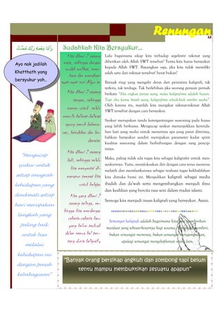 Renungan                         12


                   Sudahkah Kita Bersyukur...
                      Kita diberi 2 pasang    Lalu bagaimana sikap kita terhadap segelintir nikmat yang
                    mata, sehingga dengan     diberikan oleh Allah SWT tersebut? Tentu kita harus bersyukur
Ayo nak jadilah
                                              kepada Allah SWT. Bayangkan saja, jika kita tidak memiliki
Khatthath yang
                     mudah melihat, mem-
                                              salah satu dari nikmat tersebut! berat bukan?
                       baca dan memahami
bersyukur yah..
                   ayat-ayat suci Alqur’an    Banyak rizqi yang mengalir deras dari perantara kaligrafi, tak
                                              terkira, tak terduga. Tak berlebihan jika seorang penyair pernah
                      Kita diberi 2 pasang    berkata ―Jika engkau punya uang, maka kaligrafimu adalah hiasan.
                          tangan, sehingga    Tapi jika kamu butuh uang, kaligrafimu sebaik-baik sumber usaha”.
                                              Oleh karena itu, marilah kita mengikat nikmat-nikmat Allah
                      mampu untuk selalu      SWT tersebut dengan cara bersyukur.
                   menulis kalimat-kalimat
                                              Syukur merupakan tanda ketergantungan seseorang pada kuasa
                     agung penuh kebena-      yang lebih berkuasa. Mengucap syukur menunjukkan kerenda-
                   ran, keindahan dan ke-     han hati yang mulia untuk menerima apa yang patut diterima,
                                              bahkan bersyukur sendiri merupakan parameter kadar spirit
                                   damaian    kualitas seseorang dalam berhubungan dengan sang pencip-
                                              tanya.
                      Kita diberi 2 pasang
  “Mengucap
                                              Maka, paling tidak ada tugas kita sebagai kaligrafer untuk men-
                      kaki, sehingga selalu
 syukur untuk                                 syukurinya. Yaitu, memfokuskan diri dengan cara terus menerus
                        bisa menyertai di-    melatih dan memfaatkannya sebagai realisasi tugas kekhalifahan
setiap anugrah        manapun tempat kita     kita dimuka bumi ini. Menjadikan kaligrafi sebagai media

kehidupan yang                untuk belajar   ibadah dan da’wah serta mengembangkan menjadi ilmu
                                              dan keahlian yang bercita rasa seni dalam tradisi islami.
dinikmati setiap         Kita yang diberi 2
                                              Semoga kita menjadi insan kaligrafi yang bersyukur. Amin.
hari merupakan          pasang telinga, se-
                    hingga bisa mendengar
 langkah yang
                       rahasia-rahasia baru    Semangat kaligrafi adalah bagaimana kita bisa memberikan
  paling baik          yang belum terkuak     manfaat yang sebesar-besarnya bagi sesama. Semangat memberi,
  untuk bisa         dalam semua hal ten-      bukan semangat meminta, bukan semangat mengumpulkan,
                      tang dunia kaligrafi.           apalagi semangat mengeksploitasi orang lain.
    melalui

 kehidupan ini
                    “Banyak orang bersikap angkuh dan sombong tapi belum
dengan penuh
                             tentu mampu membuktikan sesuatu apapun”
 kebahagiaan”
 