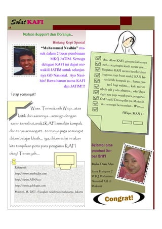 Sobat KAFI
13

           Mohon Support dan Do’anya…

                                 Bintang Kopi Spesial
                          “Muhammad Nasihin” ma-
                         suk dalam 2 besar pembinaan
                                MKQ JATIM. Semoga                       Ass. Alow KAFI, gi
                                                                                             mana kabarnya
                          delegasi KAFI ini dapat me-                   neh… aq pingin ka
                                                                                            sih saran yaw….
                         wakili JATIM untuk selanjut-                   Kegiatan KAFI seca
                                                                                             ra keseluruhan
                         nya GO Nasional. Ayo Nasi-                     bagusss, tapi buat an
                                                                                              ak2 KAFI ha-
                                                                         rus lebih kompak ya
                         hin! Bawa harum nama KAFI                                             … harus pin-
                                                                            ter2 bagi waktu,,,, ka
                                        dan JATIM!!!                                               lo nuruti
                                                                      sibuk yah g ada abizn
                                                                                             ya,,, oke! Saya
 Tetap semangat!                                                      ingin tau juga wajah
                                                                                            para pengurus
                                                                      KAFI neh? Ditampi
                                                                                          lin ya..Makasih
                                                                       ya… semoga berman
                                                                                            faat.. Wass….
                  Wass. Terimakasih Wiqo...atas
                                                                                        (Wiqo. MAN 1)
       kritik dan sarannya....semoga dengan
 saran tersebut,anak2KAFI semakin kompak
dan terus semangatt....tentunya juga semangat
dalam belajar khath,,, iya, dalam edisi ini akan
kita tampilkan poto para pengurus KAFI                           Selamat atas
                                                                 prestasi So-
okey! Tenxs yah....
                                                                 bat KAFI
                                                                 Reska Dian Alya
     Referensi:
                                                                 Juara Harapan 2
     http://www.masbadar.com
                                                                 MTQ Mahasiswa
     http://www.ABNA.co
                                                                 Nasional XII di
     http://www.goblogin.com                                     Makasar
     Musrofi, M. 2007. 5 langkah melahirkan mahakarya. Jakarta

                                                                          Congrat!
 