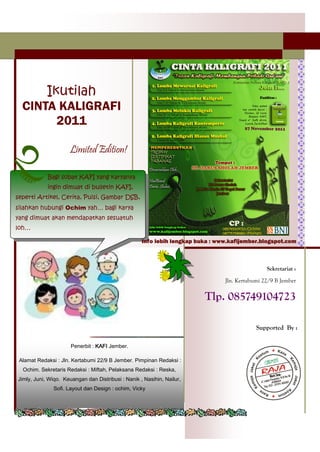 Ikutilah
  CINTA KALIGRAFI
        2011

                      Limited Edition!

            Bagi sobat KAFI yang karyanya
            ingin dimuat di bulletin KAFI,
seperti Artikel, Cerita, Puisi, Gambar DSB,
silahkan hubungi Ochim yah… bagi karya
yang dimuat akan mendapatkan sesuatuh
loh…

                                                    Info lebih lengkap buka : www.kafijember.blogspot.com



                                                                                                Sekretariat :

                                                                                Jln. Kertabumi 22/9 B Jember

                                                                         Tlp. 085749104723

                                                                                            Supported By :

                      Penerbit : KAFI Jember.

 Alamat Redaksi : Jln. Kertabumi 22/9 B Jember. Pimpinan Redaksi :
  Ochim. Sekretaris Redaksi : Miftah, Pelaksana Redaksi : Reska,
Jimly, Juni, Wiqo. Keuangan dan Distribusi : Nanik , Nasihin, Nailur,
               Sofi. Layout dan Design : ochim, Vicky
 