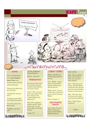 KAFE            Tawa        6



                        LOMBA KA
                                LIGRAFI
                        Usia dibawah
                                       10 Tahun




                        Ocim




        NAMA                     ―iya juga, lengkapnya          CORAT—CORET                  kamar mereka.
                                 Susanto Prasetyo‖
                                                               Miftah, anak SD yang          Adik : ―kak, seandainya
Ada 2 anak laki-laki pe-
                                 Hehehe… balas nih?            bandel sedang dimarahi        kakak jadi masternya
serta Lomba Kaligrafi                                          gurunya.                      khath, apa yang akan
Sejawa Timur yang                      PERINGATAN
                                                                                             kakak lakukan?
                                                               Guru : Miftah… jangan
berasal dari Kota berbeda        Seorang guru khath mem-       suka corat-coret ditem-       Azmi : ―Aku akan mem-
sedang berkenalan                beri peringatan kepada        bok! Ayo ditulis huruf        bangun sekolah kaligrafi
                                 muridnya yang tidak per-      Alif dan Ba’-nya!             di Indonesia dek, dan aku
―Namaku Susi, Mas! Dari          nah setoran tulisan                                         akan terus memanfaatkan
Kota Surabaya‖                                                 Miftah: halah… Bu guru
                                 Ustadz : Alfin.. Ini perin-                                 ilmuku ini, kalau kamu?
                                                               sendiri suka corat-coret di
―Laki-laki kok namanya           gatan yang terakhir buat      papan tulis dan bukunya       Adik : ―Aku akan mem-
Susi!?‖                          kamu. Kapan kamu              Miftah!                       beli mainan dan coklat
                                 mengkoreksikan hasil                                        yang buanyaak sekali kak‖
―Lengkapnya Susilo Wi-           latihanmu???                  Guru : Grrrmm…!?
bowo, Mas! Kalau Mas???‖                                                                     Azmi ; ―Grrr??? Dasar
                                 Alfin: Hah, peringatan           JADI MASTER                anak kecil!‖
―Saya? Saya Susan! Dari          terakhir ustadz??? Asyik           KHATH
Banyuwangi‖                      dong ustadz… berarti
                                 besok nggak ada peringa-      Suatu malam Azmi dan
―Hahhhh, yang benar
                                 tan lagi.                     adiknya berbincang-                   *Sekian*
neh?‖
                                                               bincang sambil latihan
                                 Ustadz : ??!?*                Khath bersama di
 
