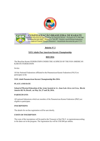 Buletin Nº 2
XXX Adults Pan American Karate Championship
RIO 2016
The Brazilian Karate FEDERATION UNDER THE AUSPICES OF THE PAN AMERICAN
KARATE FEDERATION
Invites
All the National Federations affiliated to the Panamerican Karate Federation (P.K.F) to
participate in the
XXX Adult Panamerican Karate Championship Rio 2016.
PLACE AND DATE
School of Physical Education of the Army located at Av. Joao Luis Alves s/n-Urca, Rio de
Janeiro RJ 16, Brazil , on May 26, 27 and 28, 2016.
PARTICIPANTS
All national federations which are member of the Panamerican Karate Federation (PKF) are
eligible to participate.
INSCRIPTIONS
The details for on-line registration will be sent shortly.
COSTS OF INSCRIPTION
The costs of the inscriptions will be paid to the Treasurer of the P.K.F. in registrationaccording
to the dates set in the program. The registration fee will be US$ $80 per athlete.
 