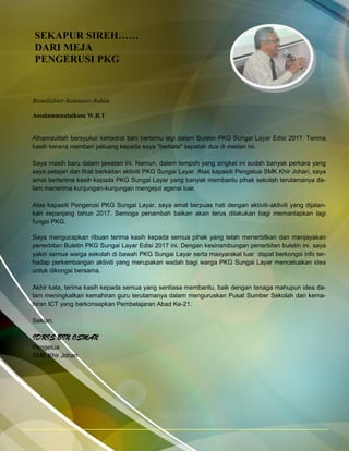 SEKAPUR SIREH……
DARI MEJA
PENGERUSI PKG
Bismillahhir-Rahmanir-Rahim
Assalammualaikum W.B.T
Alhamdulilah bersyukur kehadrat Ilahi bertemu lagi dalam Buletin PKG Sungai Layar Edisi 2017. Terima
kasih kerana memberi peluang kepada saya “berkata” sepatah dua di medan ini.
Saya masih baru dalam jawatan ini. Namun, dalam tempoh yang singkat ini sudah banyak perkara yang
saya pelajari dan lihat berkaitan aktiviti PKG Sungai Layar. Atas kapasiti Pengetua SMK Khir Johari, saya
amat berterima kasih kepada PKG Sungai Layar yang banyak membantu pihak sekolah terutamanya da-
lam menerima kunjungan-kunjungan mengejut agensi luar.
Atas kapasiti Pengerusi PKG Sungai Layar, saya amat berpuas hati dengan aktiviti-aktiviti yang dijalan-
kan sepanjang tahun 2017. Semoga penambah baikan akan terus dilakukan bagi memantapkan lagi
fungsi PKG.
Saya mengucapkan ribuan terima kasih kepada semua pihak yang telah menerbitkan dan menjayakan
penerbitan Buletin PKG Sungai Layar Edisi 2017 ini. Dengan kesinambungan penerbitan buletin ini, saya
yakin semua warga sekolah di bawah PKG Sungai Layar serta masyarakat luar dapat berkongsi info ter-
hadap perkembangan aktiviti yang merupakan wadah bagi warga PKG Sungai Layar mencetuskan idea
untuk dikongsi bersama.
Akhir kata, terima kasih kepada semua yang sentiasa membantu, baik dengan tenaga mahupun idea da-
lam meningkatkan kemahiran guru terutamanya dalam menguruskan Pusat Sumber Sekolah dan kema-
hiran ICT yang berkonsepkan Pembelajaran Abad Ke-21.
Sekian.
IDRIS BIN OSMAN
Pengetua
SMK Khir Johari
 