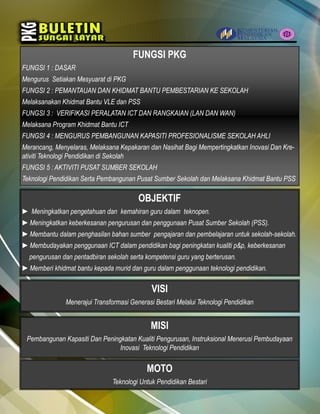 OBJEKTIF
► Meningkatkan pengetahuan dan kemahiran guru dalam teknopen.
►Meningkatkan keberkesanan pengurusan dan penggunaan Pusat Sumber Sekolah (PSS).
►Membantu dalam penghasilan bahan sumber pengajaran dan pembelajaran untuk sekolah-sekolah.
►Membudayakan penggunaan ICT dalam pendidikan bagi peningkatan kualiti p&p, keberkesanan
pengurusan dan pentadbiran sekolah serta kompetensi guru yang berterusan.
►Memberi khidmat bantu kepada murid dan guru dalam penggunaan teknologi pendidikan.
FUNGSI PKG
FUNGSI 1 : DASAR
Mengurus Setiakan Mesyuarat di PKG
FUNGSI 2 : PEMANTAUAN DAN KHIDMAT BANTU PEMBESTARIAN KE SEKOLAH
Melaksanakan Khidmat Bantu VLE dan PSS
FUNGSI 3 : VERIFIKASI PERALATAN ICT DAN RANGKAIAN (LAN DAN WAN)
Melaksana Program Khidmat Bantu ICT
FUNGSI 4 : MENGURUS PEMBANGUNAN KAPASITI PROFESIONALISME SEKOLAH AHLI
Merancang, Menyelaras, Melaksana Kepakaran dan Nasihat Bagi Mempertingkatkan Inovasi Dan Kre-
ativiti Teknologi Pendidikan di Sekolah
FUNGSI 5 : AKTIVITI PUSAT SUMBER SEKOLAH
Teknologi Pendidikan Serta Pembangunan Pusat Sumber Sekolah dan Melaksana Khidmat Bantu PSS
VISI
Menerajui Transformasi Generasi Bestari Melalui Teknologi Pendidikan
MISI
Pembangunan Kapasiti Dan Peningkatan Kualiti Pengurusan, Instruksional Menerusi Pembudayaan
Inovasi Teknologi Pendidikan
MOTO
Teknologi Untuk Pendidikan Bestari
 