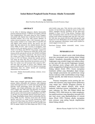 Buletin Plasma Nutfah Vol.9 No.2 Th.200338
Isolasi Bakteri Penghasil Enzim Protease Alkalin Termostabil
Alina Akhdiya
Balai Penelitian Bioteknologi dan Sumberdaya Genetik Pertanian, Bogor
ABSTRACT
In the effort of obtaining indigenous alkaline thermosteble
protease producing bacteria, 17 different soil samples collected
from slaughterhouses, fish ponds along the Nusa Tenggara,
and spoiled milk disposal sites in Boyolali (Central Java) for
microbial isolation. Out of the 1004 colonies obtained, 29
isolates showed proteolytic index ≥3.00. Enzymatic assay on
these isolates resulted in two isolates (BYL-15 and BYL-28)
with highest crude enzyme activity, this activity was also
higher than that achieved by the standard bacteria (Bacillus
firmus NRRL B-1107). After 36 hours of incubation, crude
enzyme activity and specific activity of isolate BYL-15 were
106.45 U/ml filtrate and 5069.04 U/mg protein, respectively
(at 50°C and pH 10.5). Whereas for isolate BYL-28 the crude
enzyme activity and specific activity were 100.00 U/ml filtrate
and 5,263.15 U/mg protein, respectively. The activity of these
two isolates were about 10 times higher than that of the B.
firmus (11.259 U/ml filtrate), whereas their specific activities
were about 40 times than that of B. firmus (119.78 U/mg
protein). Further studies showed that the proteolytic activity of
these two isolates were still increased when assayed at 60°C,
and more than one peak of activity were obtained when
assayed at different pH values (8.5-12). Based on microscopic
observations, these two isolates showed cell morphology
characteristics of Actinomycetes.
Key words: Alkaline thermostable protease, isolation, Actino-
mycetes.
ABSTRAK
Dalam upaya menggali galur-galur bakteri penghasil enzim
protease alkalin termostabil asli Indonesia, telah dilakukan
isolasi mikroorganisme dari 17 contoh tanah yang diambil dari
beberapa rumah pemotongan hewan dan tambak di Nusa
Tenggara, serta tempat pembuangan susu rusak di Boyolali
(Jawa Tengah). Dari 1004 isolat yang diperoleh, 29 di antara-
nya memiliki indeks proteolitik ≥3,00. Pengukuran terhadap
aktivitas enzim isolat-isolat tersebut menghasilkan isolat BYL-
15 dan BYL-28 yang memiliki aktivitas enzim kasar yang le-
bih tinggi dibandingkan dengan bakteri pembanding (Bacillus
firmus NRRL B-1107). Aktivitas enzim kasar dan aktivitas
spesifik isolat BYL-15 setelah 36 jam berturut-turut adalah
106,45 U/ml filtrat biakan dan 5069,04 U/mg pada suhu 50°C
dan pH 10,5. Aktivitas enzim kasar dan aktivitas spesifik isolat
BYL-28 adalah 100,00 U/ml filtrat biakan dan 5263,15 U/mg
pada kondisi yang sama. Nilai aktivitas enzim kedua isolat
tersebut ±10 kali lebih besar daripada B. firmus (11,259 U/ml
filtrat), sedangkan aktivitas spesifiknya 40 kali lebih besar
daripada B. firmus (119,78 U/mg protein). Penelitian lebih
lanjut menunjukkan bahwa aktivitas enzim kasar kedua isolat
tersebut masih terlihat meningkat pada suhu 60°C dan memi-
liki lebih dari satu puncak aktivitas pada beberapa pH yang
dicoba (8,5-12,0). Berdasarkan ciri-ciri morfologi yang diper-
oleh dari pengamatan mikroskopis, kedua isolat tersebut ter-
masuk anggota Actinomycetes.
Kata kunci: Protease alkalin termostabil, isolasi, Actino-
mycetes.
PENDAHULUAN
Dewasa ini industri enzim telah berkembang
pesat dan menempati posisi penting dalam bidang
industri. Kesadaran masyarakat terhadap masalah
lingkungan yang semakin tinggi serta adanya tekan-
an dari para ahli dan pecinta lingkungan menjadi-
kan teknologi enzim sebagai salah satu alternatif
untuk menggantikan berbagai proses kimiawi dalam
bidang industri (Falch 1991). Enzim merupakan
katalisator pilihan yang diharapkan dapat mengu-
rangi dampak pencemaran dan pemborosan energi
karena reaksinya tidak membutuhkan energi tinggi,
bersifat spesifik, dan tidak beracun (Aunstrup et al.
1979).
Protease menupakan enzim penting dan me-
miliki nilai ekonomi yang tinggi karena aplikasinya
yang sangat luas. Industri pengguna protease di
antaranya ialah industri deterjen, kulit, tekstil,
makanan, hidrolisat protein, pengolahan susu, far-
masi, makanan, bir, film, dan limbah (Moon dan
Parulekar 1993). Oleh karena itu, tidak mengheran-
kan apabila protease yang digunakan mencapai 60%
dari total enzim yang diperjualbelikan di seluruh
dunia (Ward 1985). Protease alkalin merupakan
jenis protease yang paling banyak diaplikasikan
dalam bidang industri.
 