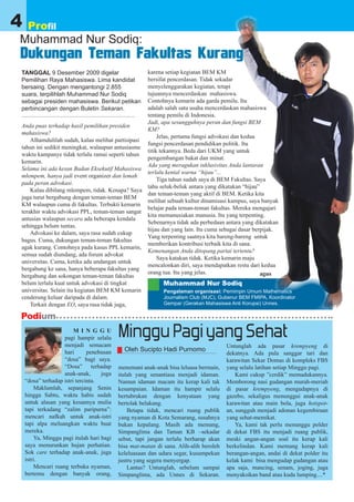 4    Profil
Muhammad Nur Sodiq:
Dukungan Teman Fakultas Kurang
TANGGAL 9 Desember 2009 digelar                   karena setiap kegiatan BEM KM
Pemilihan Raya Mahasiswa. Lima kandidat           bersifat pencerdasan. Tidak sekadar
bersaing. Dengan mengantongi 2.855                menyelenggarakan kegiatan, tetapi
suara, terpilihlah Muhammad Nur Sodiq             tujuannya mencerdaskan mahasiswa.
sebagai presiden mahasiswa. Berikut petikan       Contohnya kemarin ada garda pemilu. Itu
perbincangan dengan Buletin Sekaran.              adalah salah satu usaha mencerdaskan mahasiswa
                                                  tentang pemilu di Indonesia.
                                                  Jadi, apa sesungguhnya peran dan fungsi BEM
Anda puas terhadap hasil pemilihan presiden
                                                  KM?
mahasiswa?
                                                       Jelas, pertama fungsi advokasi dan kedua
    Alhamdulilah sudah, kalau melihat partisipasi
                                                  fungsi pencerdasan pendidikan politik. Itu
tahun ini sedikit meningkat, walaupun antusiasme
                                                  titik tekannya. Beda dari UKM yang untuk
waktu kampanye tidak terlalu ramai seperti tahun
                                                  pengembangan bakat dan minat.
kemarin.
                                                  Ada yang meragukan inklusivitas Anda lantaran
Selama ini ada kesan Badan Eksekutif Mahasiswa
                                                  terlalu kental warna “hijau”...
mlempem, hanya jadi event organizer dan lemah
                                                       Tiga tahun sudah saya di BEM Fakultas. Saya
pada peran advokasi.
                                                  tahu seluk-beluk antara yang dikatakan “hijau”
    Kalau dibilang mlempem, tidak. Kenapa? Saya
                                                  dan teman-teman yang aktif di BEM. Ketika kita
juga turut bergabung dengan teman-teman BEM
                                                  melihat sebuah kultur dinamisasi kampus, saya banyak
KM walaupun cuma di fakultas. Terbukti kemarin
                                                  belajar pada teman-teman fakultas. Mereka mengajari
terakhir waktu advokasi PPL, teman-teman sangat
                                                  kita memanusiakan manusia. Itu yang terpenting.
antusias walaupun secara ada beberapa kendala
                                                  Sebenarnya tidak ada perbedaan antara yang dikatakan
sehingga belum tuntas.
                                                  hijau dan yang lain. Itu cuma sebagai dasar berpijak.
    Advokasi ke dalam, saya rasa sudah cukup
                                                  Yang terpenting saatnya kita bareng-bareng untuk
bagus. Cuma, dukungan teman-teman fakultas
                                                  memberikan kontribusi terbaik kita di sana.
agak kurang. Contohnya pada kasus PPL kemarin,
                                                  Kemenangan Anda ditopang partai tertentu?
semua sudah diundang, ada forum advokat
                                                       Saya katakan tidak. Ketika kemarin maju
universitas. Cuma, ketika ada undangan untuk
                                                  mencalonkan diri, saya mendapatkan restu dari kedua
bergabung ke sana, hanya beberapa fakultas yang
                                                  orang tua. Itu yang jelas.                     agus
bergabung dan sokongan teman-teman fakultas
belum terlalu kuat untuk advokasi di tingkat              Muhammad Nur Sodiq
universitas. Selain itu kegiatan BEM KM kemarin           Pengalaman organisasi: Pemimpin Umum Mathematics
cenderung keluar daripada di dalam.                       Journalism Club (MJC), Gubenur BEM FMIPA, Koordinator
    Terkait dengan EO, saya rasa tidak juga,              Gempar (Gerakan Mahasiswa Anti Korupsi) Unnes.

Podium
                         M I N G G U
                     pagi hampir selalu
                     menjadi semacam
                                            Minggu Pagi yang Sehat                      Untunglah ada pasar krempyeng di
                     hari      penebusan      Oleh Sucipto Hadi Purnomo
                                                                                        dekatnya. Ada pula sanggar tari dan
                     “dosa” bagi saya.                                                  karawitan Sekar Domas di kompleks FBS
                     “Dosa” terhadap        menemani anak-anak bisa leluasa bermain,    yang selalu latihan setiap Minggu pagi.
                     anak-anak,      juga   itulah yang senantiasa menjadi idaman.          Kami cukup ”cerdik” memadukannya.
    “dosa” terhadap istri tercinta.         Namun idaman macam itu kerap kali tak       Memborong nasi gudangan murah-meriah
         Maklumlah, sepanjang Senin         kesampaian. Idaman itu hampir selalu        di pasar krempyeng, mengudapnya di
    hingga Sabtu, waktu habis sudah         bertubrukan dengan kenyataan yang           gazebo, sekaligus menunggui anak-anak
    untuk alasan yang kesannya mulia        bertolak belakang.                          karawitan atau main bola, juga hotspot-
    tapi terkadang “zalim paripurna”:           Betapa tidak, mencari ruang publik      an, sungguh menjadi adonan kegembiraan
    mencari nafkah untuk anak-istri         yang nyaman di Kota Semarang, susahnya      yang sehat-memikat.
    tapi alpa meluangkan waktu buat         bukan kepalang. Masih ada memang,               Ya, kami tak perlu menunggu polder
    mereka.                                 Simpanglima dan Taman KB –sekadar           di dekat FBS itu menjadi ruang publik,
         Ya, Minggu pagi itulah hari bagi   sebut, tapi jangan terlalu berharap akan    meski angan-angan soal itu kerap kali
    saya menurunkan hujan perhatian.        bisa mat-matan di sana. Alih-alih beroleh   berkelindan. Kami memang kerap kali
    Sok care terhadap anak-anak, juga       keleluasaan dan udara segar, kusumpekan     berangan-angan, andai di dekat polder itu
    istri.                                  justru yang segera menyergap.               kelak kami bisa mengudap gudangan atau
         Mencari ruang terbuka nyaman,          Lantas? Untunglah, sebelum sampai       apa saja, mancing, senam, joging, juga
    bertemu dengan banyak orang,            Simpanglima, ada Unnes di Sekaran.          menyaksikan band atau kuda lumping....*
 