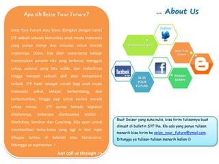 Apa sih Seize Your Future?                                                … About Us

Seize Your Future atau biasa disingkat dengan nama
SYF adalah sebuah komunitas anak muda Indonesia
yang punya mimpi dan antusias untuk meraih                    @seizeyourfuture
                                                                                           Seize Your
impiannya. Disini, kita akan sama-sama belajar                                               Future

menemukan passion kita yang terbesar, menggali
setiap potensi yang kita miliki, dan melatihnya
hingga menjadi sebuah skill atau kompetensi                         SEIZE
                                                                                          PERAIH
                                                                                          MIMPI
                                                                    YOUR
terbaik. SYF hadir sebagai rumah bagi anak muda                    FUTURE
Indonesia     untuk    belajar,   berkembang,   dan
berkomunitas, hingga siap untuk berlari meraih
setiap mimpi.         SYF punya banyak kegiatan
didalamnya,    beberapa      diantaranya   adalah   :
                                                        Buat Seizer yang suka nulis, bisa kirim tulisannya buat
Workshop, Seminar dan Coaching. Kita open untuk
                                                        dimuat di bulletin SYF lho. Klo ada yang punya tulisan
memfasilitasi tema-tema yang lagi in dan ingin
                                                        menarik bisa kirim ke seize_your_future@ymail.com.
dikupas tuntas, di Sekolah atau Kampusmu.               Ditunggu ya tulisan-tulisan menarik kalian 
Ditunggu ya aspirasinya..!
                             Just call us through >>
 